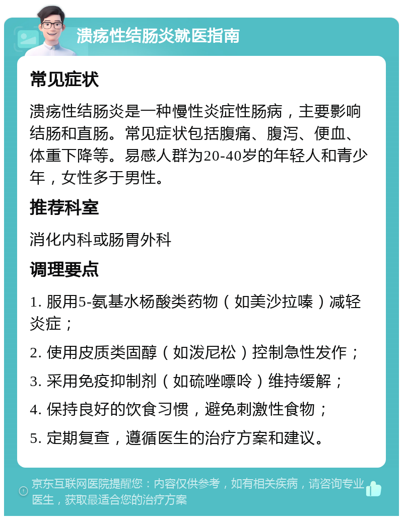 溃疡性结肠炎就医指南 常见症状 溃疡性结肠炎是一种慢性炎症性肠病，主要影响结肠和直肠。常见症状包括腹痛、腹泻、便血、体重下降等。易感人群为20-40岁的年轻人和青少年，女性多于男性。 推荐科室 消化内科或肠胃外科 调理要点 1. 服用5-氨基水杨酸类药物（如美沙拉嗪）减轻炎症； 2. 使用皮质类固醇（如泼尼松）控制急性发作； 3. 采用免疫抑制剂（如硫唑嘌呤）维持缓解； 4. 保持良好的饮食习惯，避免刺激性食物； 5. 定期复查，遵循医生的治疗方案和建议。