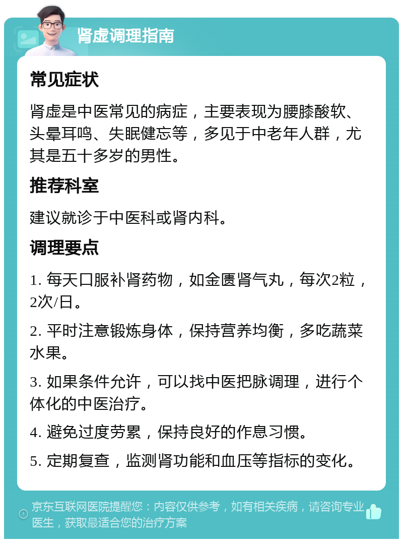 肾虚调理指南 常见症状 肾虚是中医常见的病症，主要表现为腰膝酸软、头晕耳鸣、失眠健忘等，多见于中老年人群，尤其是五十多岁的男性。 推荐科室 建议就诊于中医科或肾内科。 调理要点 1. 每天口服补肾药物，如金匮肾气丸，每次2粒，2次/日。 2. 平时注意锻炼身体，保持营养均衡，多吃蔬菜水果。 3. 如果条件允许，可以找中医把脉调理，进行个体化的中医治疗。 4. 避免过度劳累，保持良好的作息习惯。 5. 定期复查，监测肾功能和血压等指标的变化。