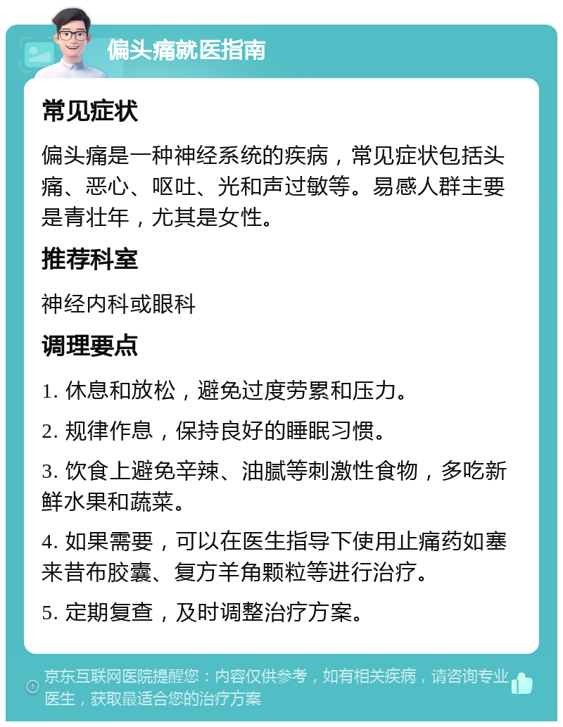 偏头痛就医指南 常见症状 偏头痛是一种神经系统的疾病，常见症状包括头痛、恶心、呕吐、光和声过敏等。易感人群主要是青壮年，尤其是女性。 推荐科室 神经内科或眼科 调理要点 1. 休息和放松，避免过度劳累和压力。 2. 规律作息，保持良好的睡眠习惯。 3. 饮食上避免辛辣、油腻等刺激性食物，多吃新鲜水果和蔬菜。 4. 如果需要，可以在医生指导下使用止痛药如塞来昔布胶囊、复方羊角颗粒等进行治疗。 5. 定期复查，及时调整治疗方案。