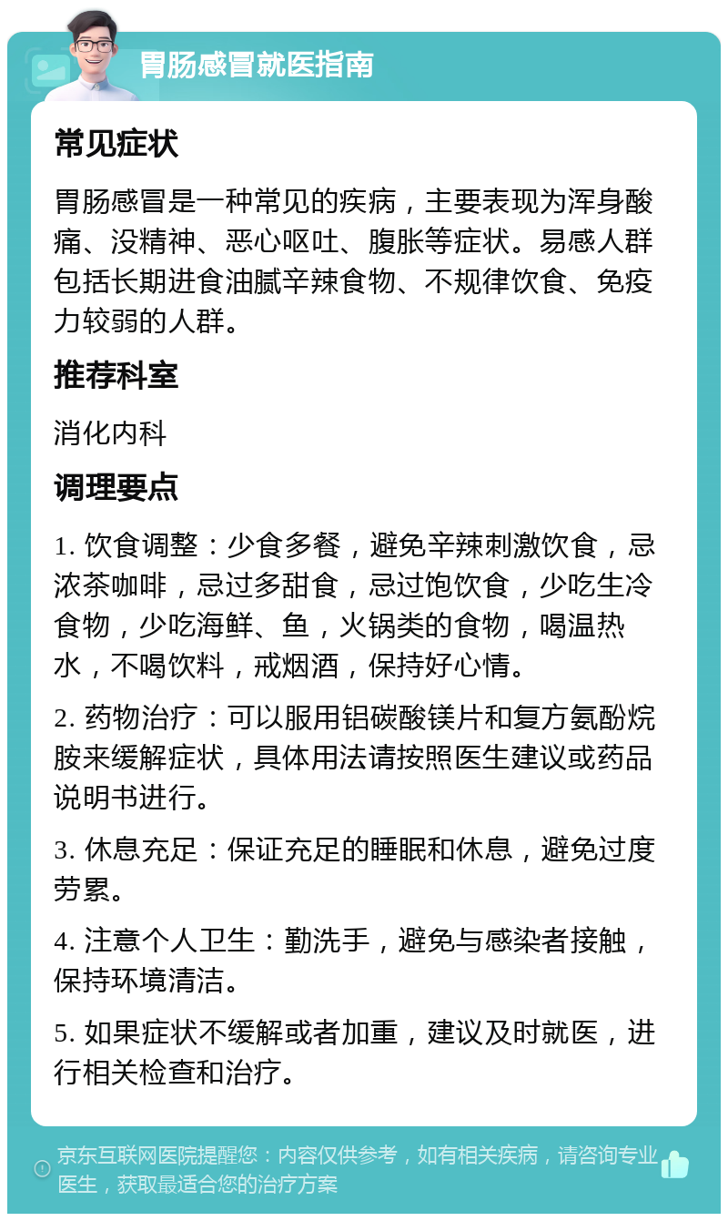 胃肠感冒就医指南 常见症状 胃肠感冒是一种常见的疾病，主要表现为浑身酸痛、没精神、恶心呕吐、腹胀等症状。易感人群包括长期进食油腻辛辣食物、不规律饮食、免疫力较弱的人群。 推荐科室 消化内科 调理要点 1. 饮食调整：少食多餐，避免辛辣刺激饮食，忌浓茶咖啡，忌过多甜食，忌过饱饮食，少吃生冷食物，少吃海鲜、鱼，火锅类的食物，喝温热水，不喝饮料，戒烟酒，保持好心情。 2. 药物治疗：可以服用铝碳酸镁片和复方氨酚烷胺来缓解症状，具体用法请按照医生建议或药品说明书进行。 3. 休息充足：保证充足的睡眠和休息，避免过度劳累。 4. 注意个人卫生：勤洗手，避免与感染者接触，保持环境清洁。 5. 如果症状不缓解或者加重，建议及时就医，进行相关检查和治疗。