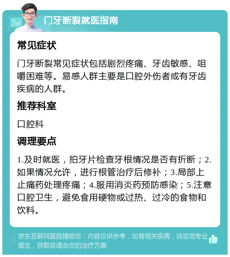 门牙断裂就医指南 常见症状 门牙断裂常见症状包括剧烈疼痛、牙齿敏感、咀嚼困难等。易感人群主要是口腔外伤者或有牙齿疾病的人群。 推荐科室 口腔科 调理要点 1.及时就医，拍牙片检查牙根情况是否有折断；2.如果情况允许，进行根管治疗后修补；3.局部上止痛药处理疼痛；4.服用消炎药预防感染；5.注意口腔卫生，避免食用硬物或过热、过冷的食物和饮料。