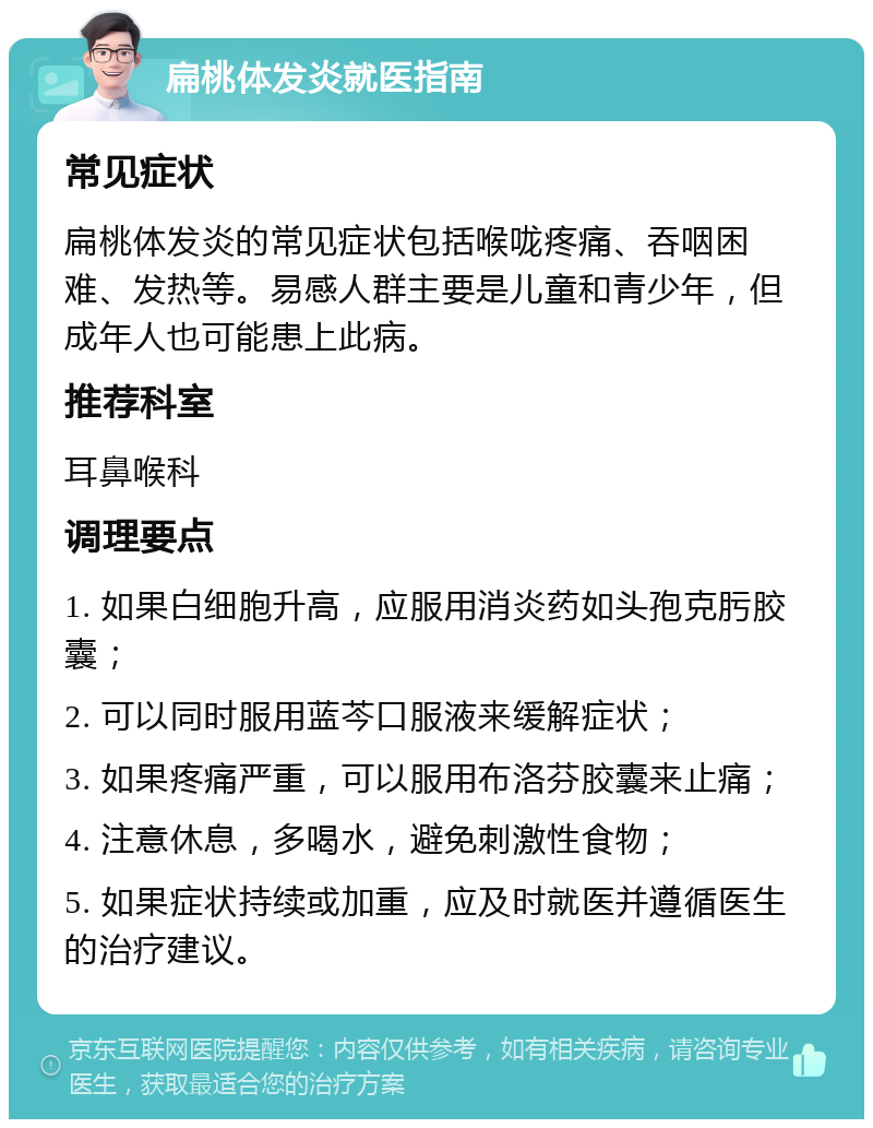 扁桃体发炎就医指南 常见症状 扁桃体发炎的常见症状包括喉咙疼痛、吞咽困难、发热等。易感人群主要是儿童和青少年，但成年人也可能患上此病。 推荐科室 耳鼻喉科 调理要点 1. 如果白细胞升高，应服用消炎药如头孢克肟胶囊； 2. 可以同时服用蓝芩口服液来缓解症状； 3. 如果疼痛严重，可以服用布洛芬胶囊来止痛； 4. 注意休息，多喝水，避免刺激性食物； 5. 如果症状持续或加重，应及时就医并遵循医生的治疗建议。