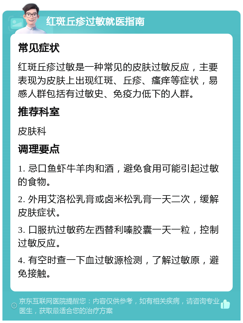 红斑丘疹过敏就医指南 常见症状 红斑丘疹过敏是一种常见的皮肤过敏反应，主要表现为皮肤上出现红斑、丘疹、瘙痒等症状，易感人群包括有过敏史、免疫力低下的人群。 推荐科室 皮肤科 调理要点 1. 忌口鱼虾牛羊肉和酒，避免食用可能引起过敏的食物。 2. 外用艾洛松乳膏或卤米松乳膏一天二次，缓解皮肤症状。 3. 口服抗过敏药左西替利嗪胶囊一天一粒，控制过敏反应。 4. 有空时查一下血过敏源检测，了解过敏原，避免接触。