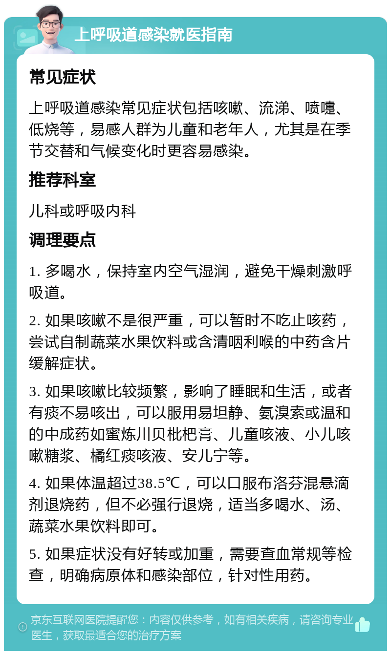 上呼吸道感染就医指南 常见症状 上呼吸道感染常见症状包括咳嗽、流涕、喷嚏、低烧等，易感人群为儿童和老年人，尤其是在季节交替和气候变化时更容易感染。 推荐科室 儿科或呼吸内科 调理要点 1. 多喝水，保持室内空气湿润，避免干燥刺激呼吸道。 2. 如果咳嗽不是很严重，可以暂时不吃止咳药，尝试自制蔬菜水果饮料或含清咽利喉的中药含片缓解症状。 3. 如果咳嗽比较频繁，影响了睡眠和生活，或者有痰不易咳出，可以服用易坦静、氨溴索或温和的中成药如蜜炼川贝枇杷膏、儿童咳液、小儿咳嗽糖浆、橘红痰咳液、安儿宁等。 4. 如果体温超过38.5℃，可以口服布洛芬混悬滴剂退烧药，但不必强行退烧，适当多喝水、汤、蔬菜水果饮料即可。 5. 如果症状没有好转或加重，需要查血常规等检查，明确病原体和感染部位，针对性用药。