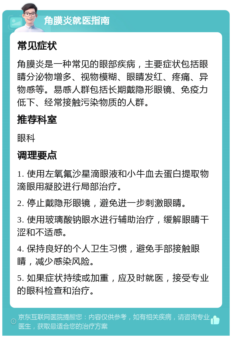 角膜炎就医指南 常见症状 角膜炎是一种常见的眼部疾病，主要症状包括眼睛分泌物增多、视物模糊、眼睛发红、疼痛、异物感等。易感人群包括长期戴隐形眼镜、免疫力低下、经常接触污染物质的人群。 推荐科室 眼科 调理要点 1. 使用左氧氟沙星滴眼液和小牛血去蛋白提取物滴眼用凝胶进行局部治疗。 2. 停止戴隐形眼镜，避免进一步刺激眼睛。 3. 使用玻璃酸钠眼水进行辅助治疗，缓解眼睛干涩和不适感。 4. 保持良好的个人卫生习惯，避免手部接触眼睛，减少感染风险。 5. 如果症状持续或加重，应及时就医，接受专业的眼科检查和治疗。