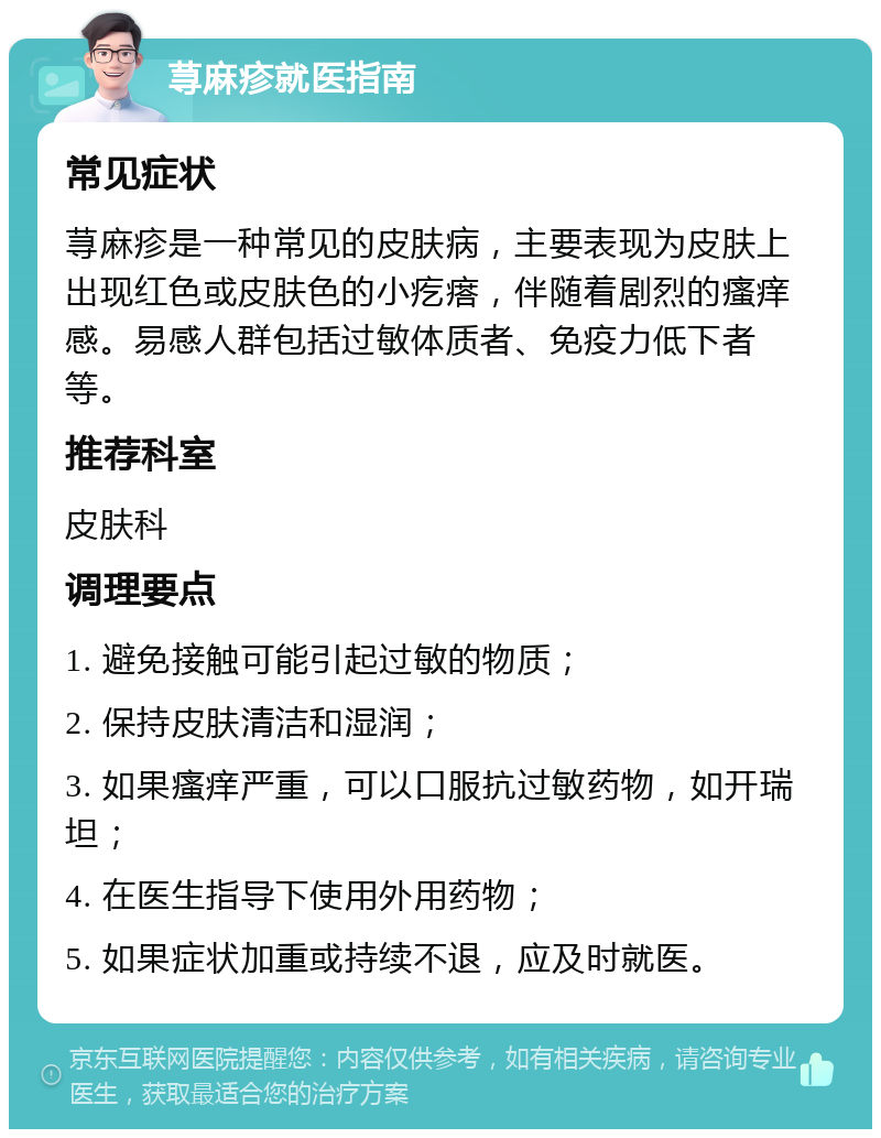 荨麻疹就医指南 常见症状 荨麻疹是一种常见的皮肤病，主要表现为皮肤上出现红色或皮肤色的小疙瘩，伴随着剧烈的瘙痒感。易感人群包括过敏体质者、免疫力低下者等。 推荐科室 皮肤科 调理要点 1. 避免接触可能引起过敏的物质； 2. 保持皮肤清洁和湿润； 3. 如果瘙痒严重，可以口服抗过敏药物，如开瑞坦； 4. 在医生指导下使用外用药物； 5. 如果症状加重或持续不退，应及时就医。