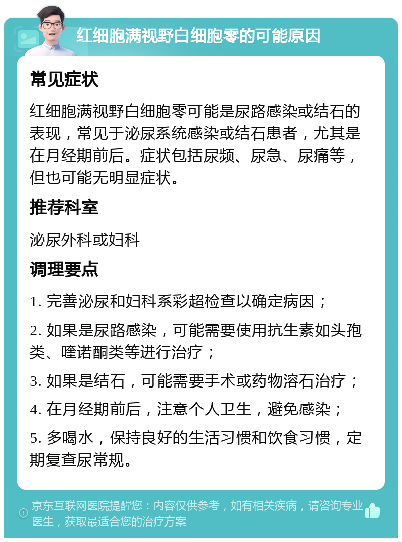 红细胞满视野白细胞零的可能原因 常见症状 红细胞满视野白细胞零可能是尿路感染或结石的表现，常见于泌尿系统感染或结石患者，尤其是在月经期前后。症状包括尿频、尿急、尿痛等，但也可能无明显症状。 推荐科室 泌尿外科或妇科 调理要点 1. 完善泌尿和妇科系彩超检查以确定病因； 2. 如果是尿路感染，可能需要使用抗生素如头孢类、喹诺酮类等进行治疗； 3. 如果是结石，可能需要手术或药物溶石治疗； 4. 在月经期前后，注意个人卫生，避免感染； 5. 多喝水，保持良好的生活习惯和饮食习惯，定期复查尿常规。