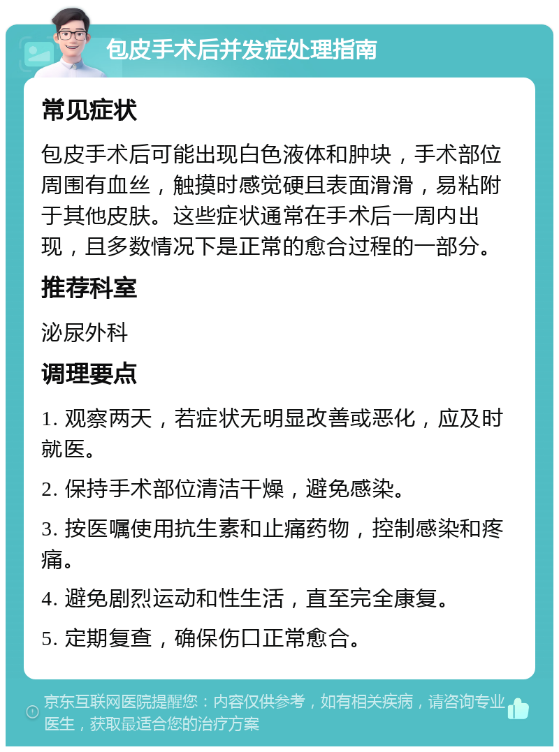 包皮手术后并发症处理指南 常见症状 包皮手术后可能出现白色液体和肿块，手术部位周围有血丝，触摸时感觉硬且表面滑滑，易粘附于其他皮肤。这些症状通常在手术后一周内出现，且多数情况下是正常的愈合过程的一部分。 推荐科室 泌尿外科 调理要点 1. 观察两天，若症状无明显改善或恶化，应及时就医。 2. 保持手术部位清洁干燥，避免感染。 3. 按医嘱使用抗生素和止痛药物，控制感染和疼痛。 4. 避免剧烈运动和性生活，直至完全康复。 5. 定期复查，确保伤口正常愈合。