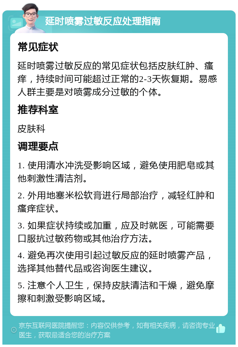 延时喷雾过敏反应处理指南 常见症状 延时喷雾过敏反应的常见症状包括皮肤红肿、瘙痒，持续时间可能超过正常的2-3天恢复期。易感人群主要是对喷雾成分过敏的个体。 推荐科室 皮肤科 调理要点 1. 使用清水冲洗受影响区域，避免使用肥皂或其他刺激性清洁剂。 2. 外用地塞米松软膏进行局部治疗，减轻红肿和瘙痒症状。 3. 如果症状持续或加重，应及时就医，可能需要口服抗过敏药物或其他治疗方法。 4. 避免再次使用引起过敏反应的延时喷雾产品，选择其他替代品或咨询医生建议。 5. 注意个人卫生，保持皮肤清洁和干燥，避免摩擦和刺激受影响区域。