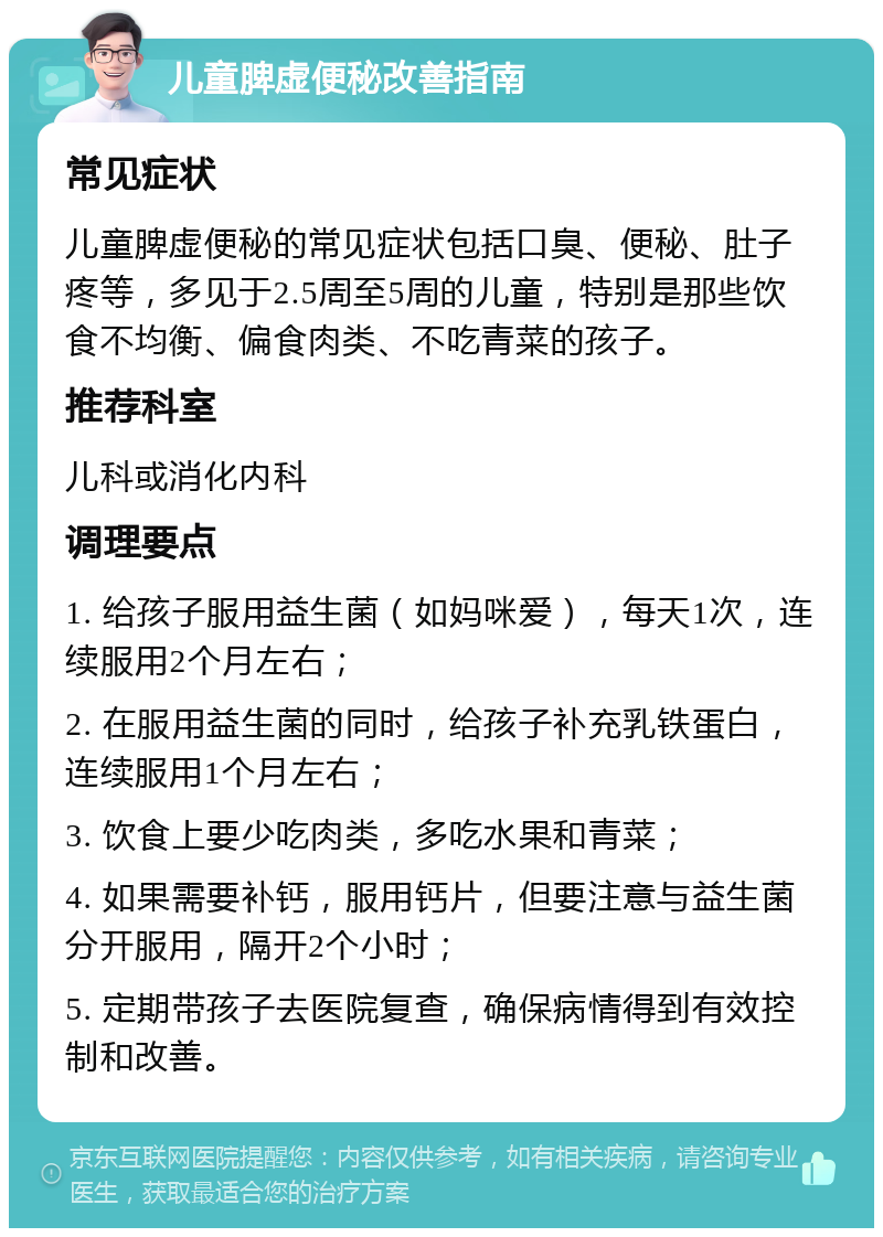 儿童脾虚便秘改善指南 常见症状 儿童脾虚便秘的常见症状包括口臭、便秘、肚子疼等，多见于2.5周至5周的儿童，特别是那些饮食不均衡、偏食肉类、不吃青菜的孩子。 推荐科室 儿科或消化内科 调理要点 1. 给孩子服用益生菌（如妈咪爱），每天1次，连续服用2个月左右； 2. 在服用益生菌的同时，给孩子补充乳铁蛋白，连续服用1个月左右； 3. 饮食上要少吃肉类，多吃水果和青菜； 4. 如果需要补钙，服用钙片，但要注意与益生菌分开服用，隔开2个小时； 5. 定期带孩子去医院复查，确保病情得到有效控制和改善。