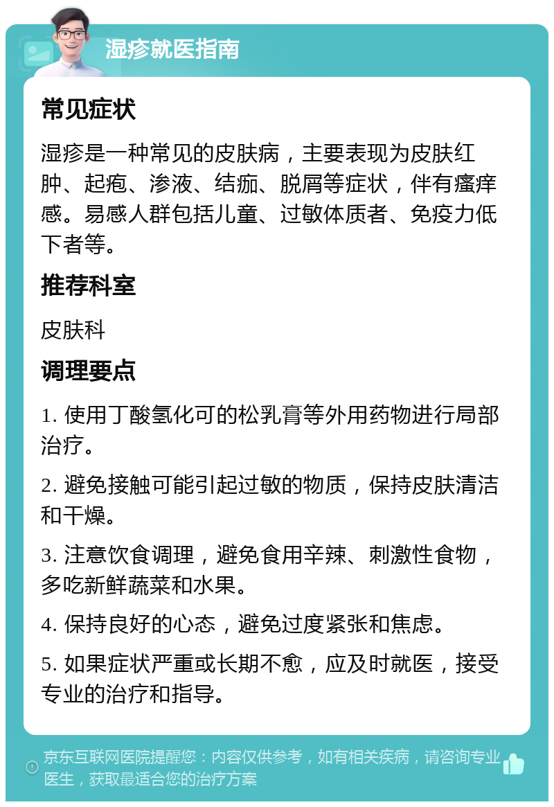 湿疹就医指南 常见症状 湿疹是一种常见的皮肤病，主要表现为皮肤红肿、起疱、渗液、结痂、脱屑等症状，伴有瘙痒感。易感人群包括儿童、过敏体质者、免疫力低下者等。 推荐科室 皮肤科 调理要点 1. 使用丁酸氢化可的松乳膏等外用药物进行局部治疗。 2. 避免接触可能引起过敏的物质，保持皮肤清洁和干燥。 3. 注意饮食调理，避免食用辛辣、刺激性食物，多吃新鲜蔬菜和水果。 4. 保持良好的心态，避免过度紧张和焦虑。 5. 如果症状严重或长期不愈，应及时就医，接受专业的治疗和指导。