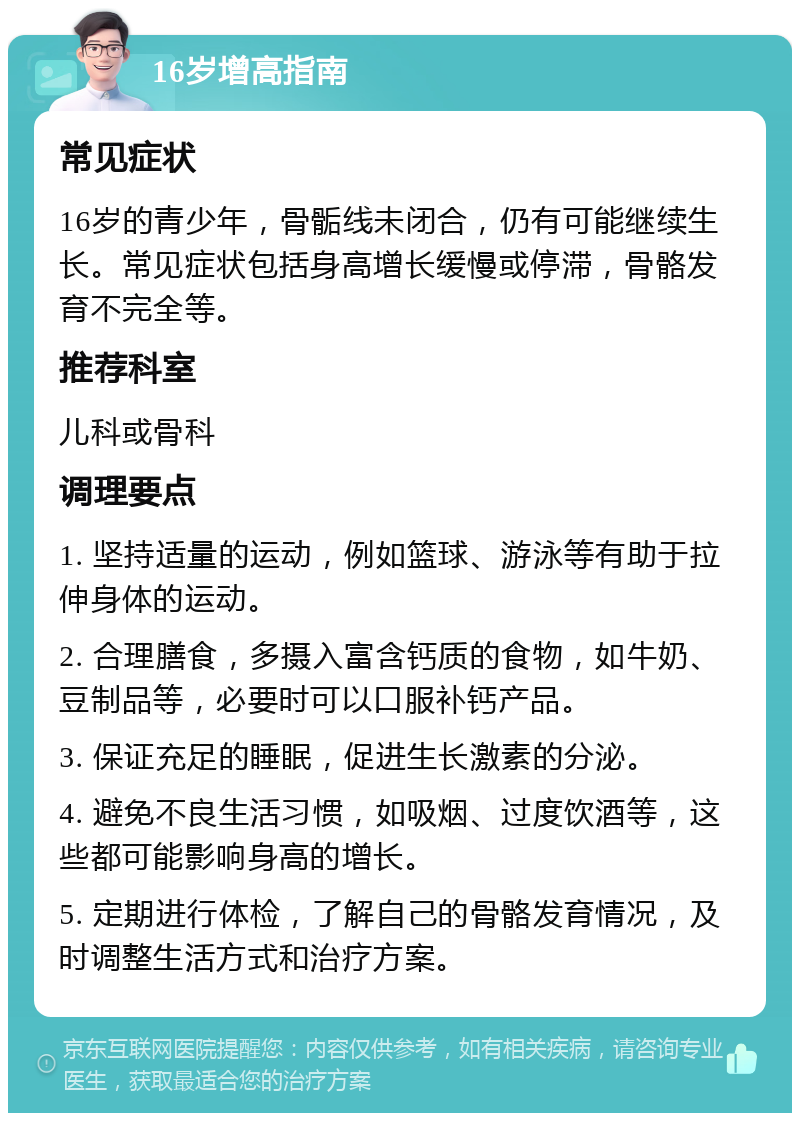 16岁增高指南 常见症状 16岁的青少年，骨骺线未闭合，仍有可能继续生长。常见症状包括身高增长缓慢或停滞，骨骼发育不完全等。 推荐科室 儿科或骨科 调理要点 1. 坚持适量的运动，例如篮球、游泳等有助于拉伸身体的运动。 2. 合理膳食，多摄入富含钙质的食物，如牛奶、豆制品等，必要时可以口服补钙产品。 3. 保证充足的睡眠，促进生长激素的分泌。 4. 避免不良生活习惯，如吸烟、过度饮酒等，这些都可能影响身高的增长。 5. 定期进行体检，了解自己的骨骼发育情况，及时调整生活方式和治疗方案。