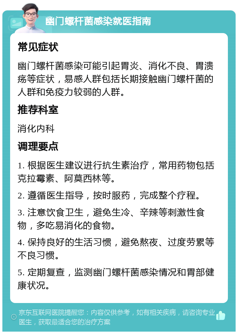 幽门螺杆菌感染就医指南 常见症状 幽门螺杆菌感染可能引起胃炎、消化不良、胃溃疡等症状，易感人群包括长期接触幽门螺杆菌的人群和免疫力较弱的人群。 推荐科室 消化内科 调理要点 1. 根据医生建议进行抗生素治疗，常用药物包括克拉霉素、阿莫西林等。 2. 遵循医生指导，按时服药，完成整个疗程。 3. 注意饮食卫生，避免生冷、辛辣等刺激性食物，多吃易消化的食物。 4. 保持良好的生活习惯，避免熬夜、过度劳累等不良习惯。 5. 定期复查，监测幽门螺杆菌感染情况和胃部健康状况。