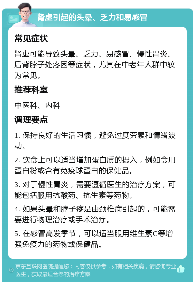 肾虚引起的头晕、乏力和易感冒 常见症状 肾虚可能导致头晕、乏力、易感冒、慢性胃炎、后背脖子处疼困等症状，尤其在中老年人群中较为常见。 推荐科室 中医科、内科 调理要点 1. 保持良好的生活习惯，避免过度劳累和情绪波动。 2. 饮食上可以适当增加蛋白质的摄入，例如食用蛋白粉或含有免疫球蛋白的保健品。 3. 对于慢性胃炎，需要遵循医生的治疗方案，可能包括服用抗酸药、抗生素等药物。 4. 如果头晕和脖子疼是由颈椎病引起的，可能需要进行物理治疗或手术治疗。 5. 在感冒高发季节，可以适当服用维生素C等增强免疫力的药物或保健品。