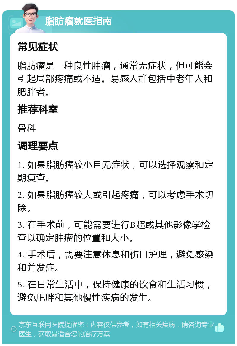 脂肪瘤就医指南 常见症状 脂肪瘤是一种良性肿瘤，通常无症状，但可能会引起局部疼痛或不适。易感人群包括中老年人和肥胖者。 推荐科室 骨科 调理要点 1. 如果脂肪瘤较小且无症状，可以选择观察和定期复查。 2. 如果脂肪瘤较大或引起疼痛，可以考虑手术切除。 3. 在手术前，可能需要进行B超或其他影像学检查以确定肿瘤的位置和大小。 4. 手术后，需要注意休息和伤口护理，避免感染和并发症。 5. 在日常生活中，保持健康的饮食和生活习惯，避免肥胖和其他慢性疾病的发生。