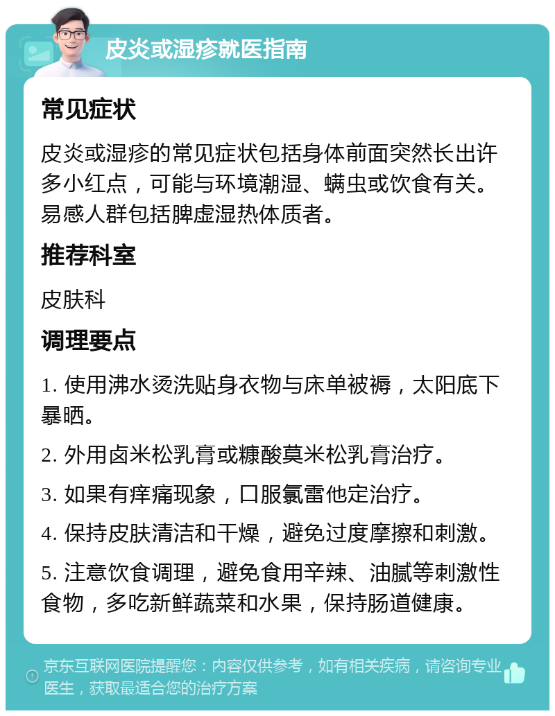 皮炎或湿疹就医指南 常见症状 皮炎或湿疹的常见症状包括身体前面突然长出许多小红点，可能与环境潮湿、螨虫或饮食有关。易感人群包括脾虚湿热体质者。 推荐科室 皮肤科 调理要点 1. 使用沸水烫洗贴身衣物与床单被褥，太阳底下暴晒。 2. 外用卤米松乳膏或糠酸莫米松乳膏治疗。 3. 如果有痒痛现象，口服氯雷他定治疗。 4. 保持皮肤清洁和干燥，避免过度摩擦和刺激。 5. 注意饮食调理，避免食用辛辣、油腻等刺激性食物，多吃新鲜蔬菜和水果，保持肠道健康。