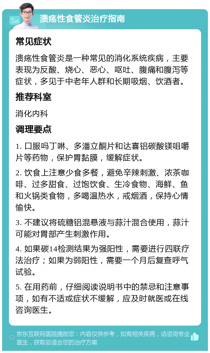 溃疡性食管炎治疗指南 常见症状 溃疡性食管炎是一种常见的消化系统疾病，主要表现为反酸、烧心、恶心、呕吐、腹痛和腹泻等症状，多见于中老年人群和长期吸烟、饮酒者。 推荐科室 消化内科 调理要点 1. 口服吗丁啉、多潘立酮片和达喜铝碳酸镁咀嚼片等药物，保护胃黏膜，缓解症状。 2. 饮食上注意少食多餐，避免辛辣刺激、浓茶咖啡、过多甜食、过饱饮食、生冷食物、海鲜、鱼和火锅类食物，多喝温热水，戒烟酒，保持心情愉快。 3. 不建议将硫糖铝混悬液与蒜汁混合使用，蒜汁可能对胃部产生刺激作用。 4. 如果碳14检测结果为强阳性，需要进行四联疗法治疗；如果为弱阳性，需要一个月后复查呼气试验。 5. 在用药前，仔细阅读说明书中的禁忌和注意事项，如有不适或症状不缓解，应及时就医或在线咨询医生。