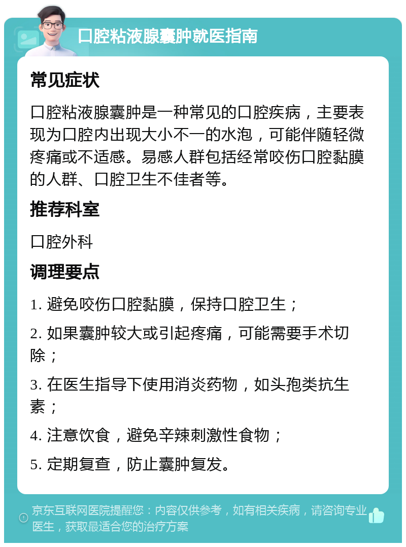 口腔粘液腺囊肿就医指南 常见症状 口腔粘液腺囊肿是一种常见的口腔疾病，主要表现为口腔内出现大小不一的水泡，可能伴随轻微疼痛或不适感。易感人群包括经常咬伤口腔黏膜的人群、口腔卫生不佳者等。 推荐科室 口腔外科 调理要点 1. 避免咬伤口腔黏膜，保持口腔卫生； 2. 如果囊肿较大或引起疼痛，可能需要手术切除； 3. 在医生指导下使用消炎药物，如头孢类抗生素； 4. 注意饮食，避免辛辣刺激性食物； 5. 定期复查，防止囊肿复发。