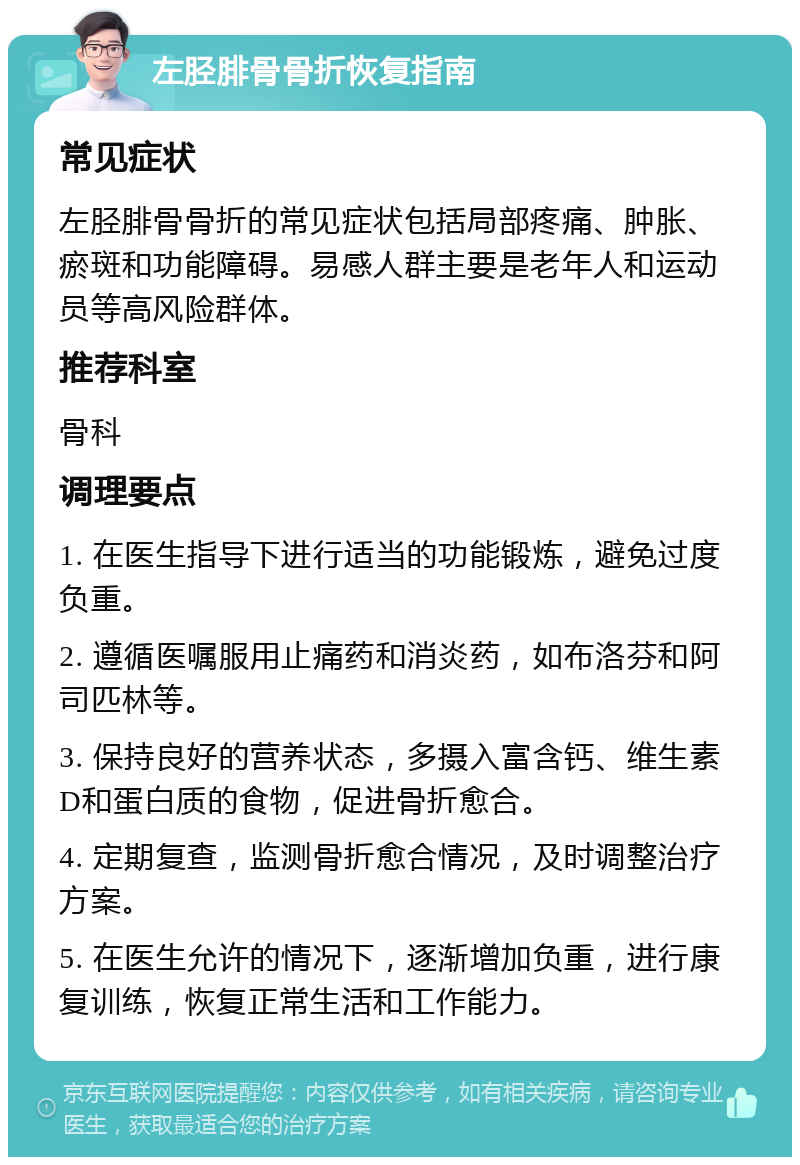 左胫腓骨骨折恢复指南 常见症状 左胫腓骨骨折的常见症状包括局部疼痛、肿胀、瘀斑和功能障碍。易感人群主要是老年人和运动员等高风险群体。 推荐科室 骨科 调理要点 1. 在医生指导下进行适当的功能锻炼，避免过度负重。 2. 遵循医嘱服用止痛药和消炎药，如布洛芬和阿司匹林等。 3. 保持良好的营养状态，多摄入富含钙、维生素D和蛋白质的食物，促进骨折愈合。 4. 定期复查，监测骨折愈合情况，及时调整治疗方案。 5. 在医生允许的情况下，逐渐增加负重，进行康复训练，恢复正常生活和工作能力。