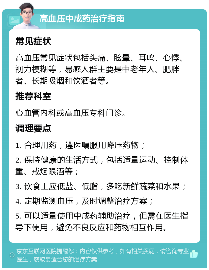 高血压中成药治疗指南 常见症状 高血压常见症状包括头痛、眩晕、耳鸣、心悸、视力模糊等，易感人群主要是中老年人、肥胖者、长期吸烟和饮酒者等。 推荐科室 心血管内科或高血压专科门诊。 调理要点 1. 合理用药，遵医嘱服用降压药物； 2. 保持健康的生活方式，包括适量运动、控制体重、戒烟限酒等； 3. 饮食上应低盐、低脂，多吃新鲜蔬菜和水果； 4. 定期监测血压，及时调整治疗方案； 5. 可以适量使用中成药辅助治疗，但需在医生指导下使用，避免不良反应和药物相互作用。