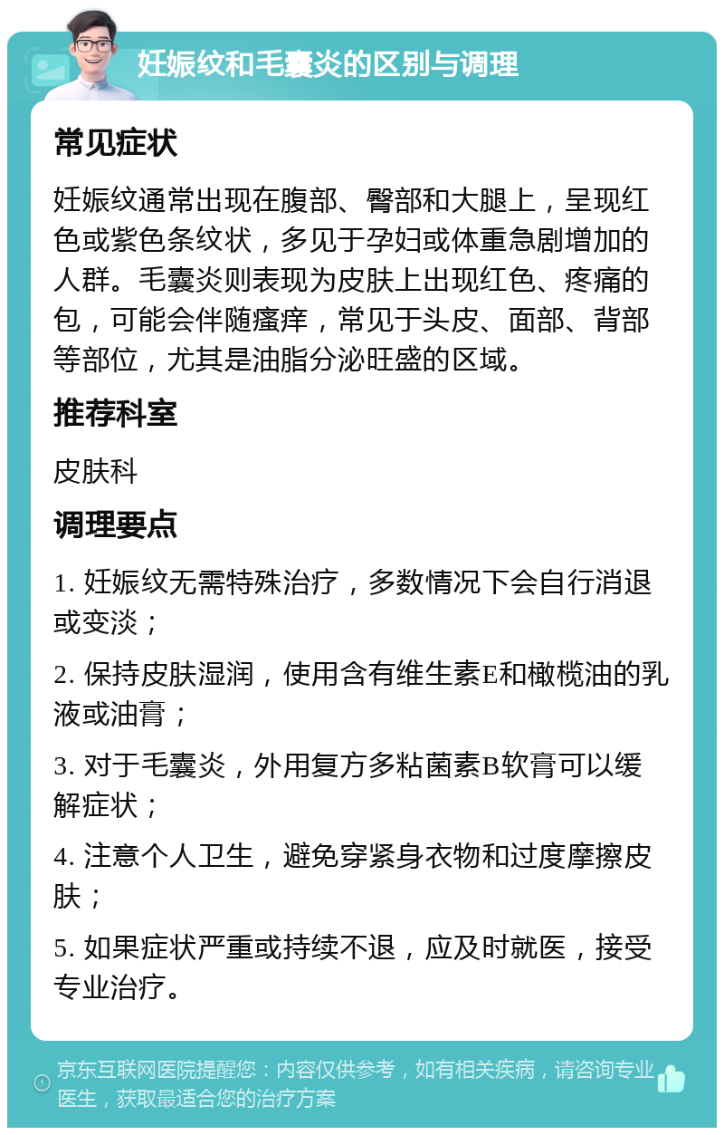 妊娠纹和毛囊炎的区别与调理 常见症状 妊娠纹通常出现在腹部、臀部和大腿上，呈现红色或紫色条纹状，多见于孕妇或体重急剧增加的人群。毛囊炎则表现为皮肤上出现红色、疼痛的包，可能会伴随瘙痒，常见于头皮、面部、背部等部位，尤其是油脂分泌旺盛的区域。 推荐科室 皮肤科 调理要点 1. 妊娠纹无需特殊治疗，多数情况下会自行消退或变淡； 2. 保持皮肤湿润，使用含有维生素E和橄榄油的乳液或油膏； 3. 对于毛囊炎，外用复方多粘菌素B软膏可以缓解症状； 4. 注意个人卫生，避免穿紧身衣物和过度摩擦皮肤； 5. 如果症状严重或持续不退，应及时就医，接受专业治疗。