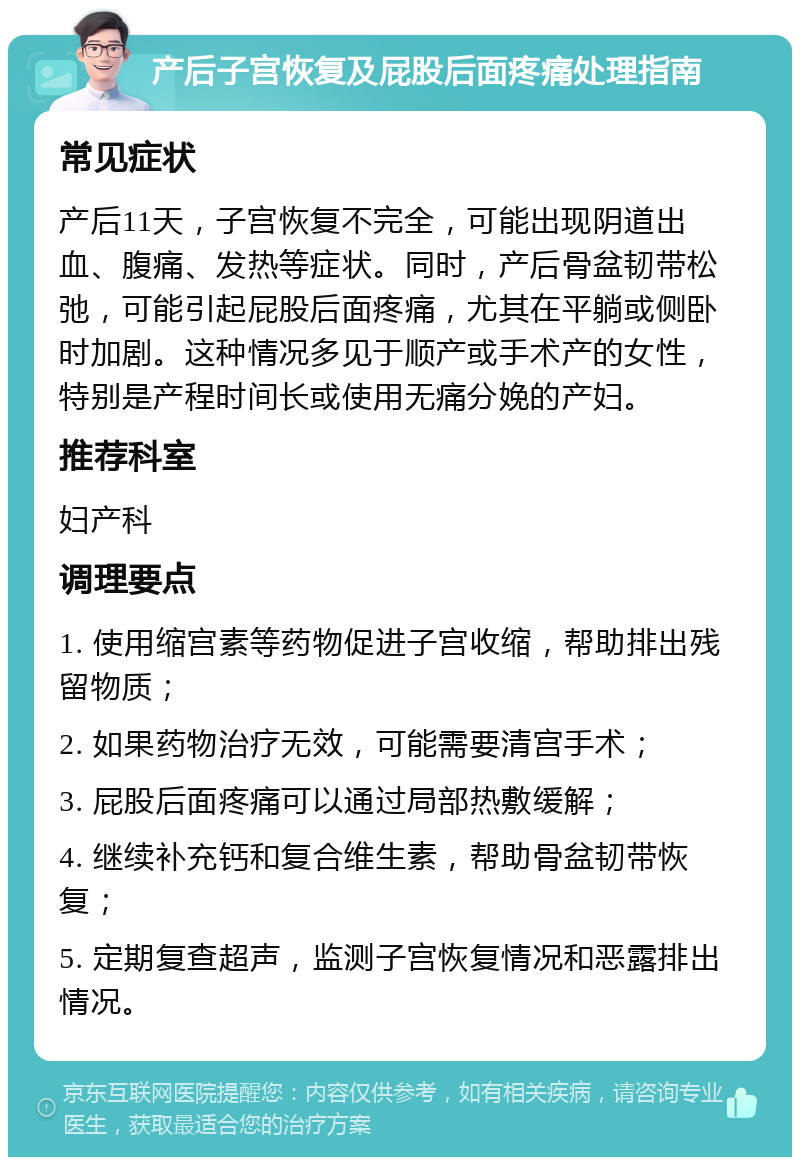 产后子宫恢复及屁股后面疼痛处理指南 常见症状 产后11天，子宫恢复不完全，可能出现阴道出血、腹痛、发热等症状。同时，产后骨盆韧带松弛，可能引起屁股后面疼痛，尤其在平躺或侧卧时加剧。这种情况多见于顺产或手术产的女性，特别是产程时间长或使用无痛分娩的产妇。 推荐科室 妇产科 调理要点 1. 使用缩宫素等药物促进子宫收缩，帮助排出残留物质； 2. 如果药物治疗无效，可能需要清宫手术； 3. 屁股后面疼痛可以通过局部热敷缓解； 4. 继续补充钙和复合维生素，帮助骨盆韧带恢复； 5. 定期复查超声，监测子宫恢复情况和恶露排出情况。