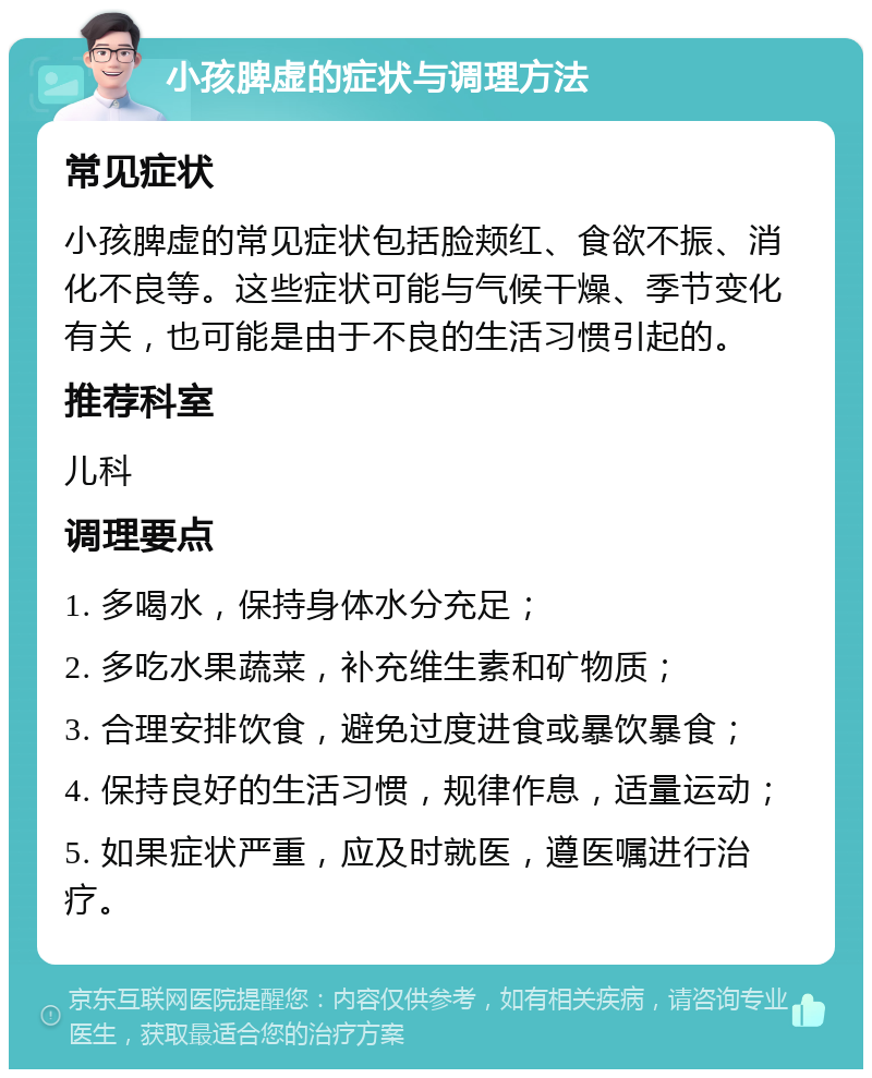 小孩脾虚的症状与调理方法 常见症状 小孩脾虚的常见症状包括脸颊红、食欲不振、消化不良等。这些症状可能与气候干燥、季节变化有关，也可能是由于不良的生活习惯引起的。 推荐科室 儿科 调理要点 1. 多喝水，保持身体水分充足； 2. 多吃水果蔬菜，补充维生素和矿物质； 3. 合理安排饮食，避免过度进食或暴饮暴食； 4. 保持良好的生活习惯，规律作息，适量运动； 5. 如果症状严重，应及时就医，遵医嘱进行治疗。