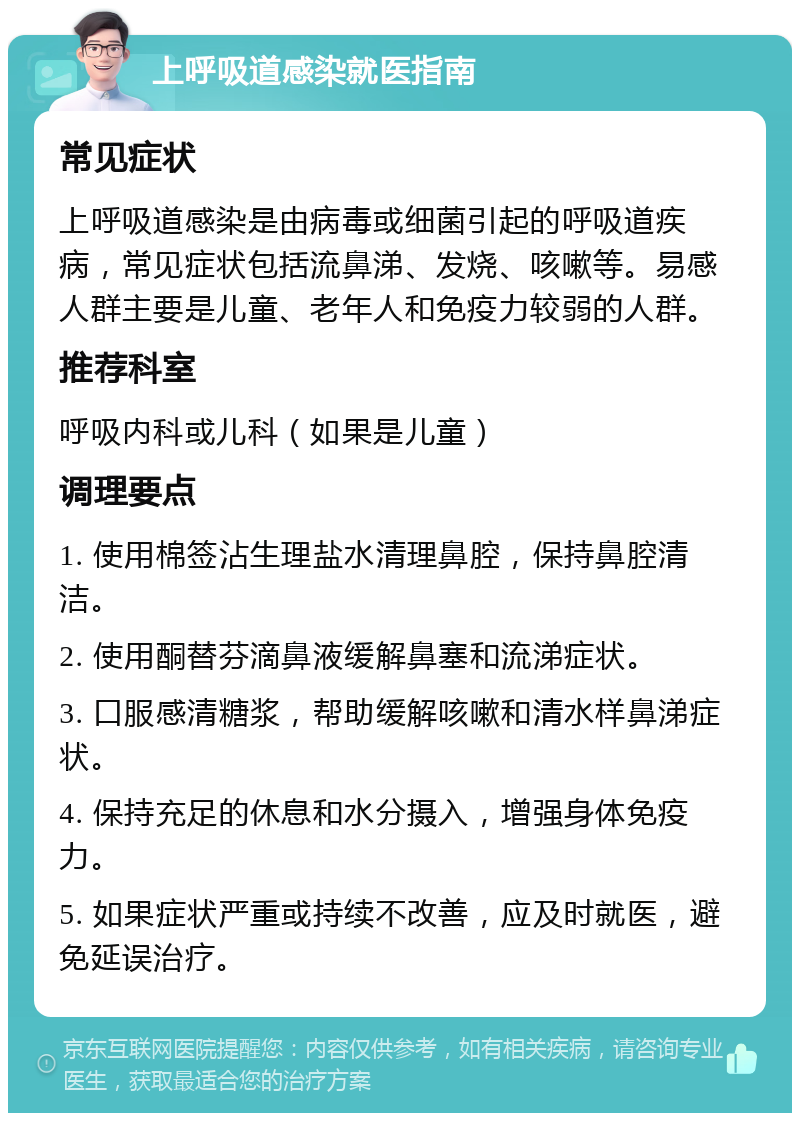 上呼吸道感染就医指南 常见症状 上呼吸道感染是由病毒或细菌引起的呼吸道疾病，常见症状包括流鼻涕、发烧、咳嗽等。易感人群主要是儿童、老年人和免疫力较弱的人群。 推荐科室 呼吸内科或儿科（如果是儿童） 调理要点 1. 使用棉签沾生理盐水清理鼻腔，保持鼻腔清洁。 2. 使用酮替芬滴鼻液缓解鼻塞和流涕症状。 3. 口服感清糖浆，帮助缓解咳嗽和清水样鼻涕症状。 4. 保持充足的休息和水分摄入，增强身体免疫力。 5. 如果症状严重或持续不改善，应及时就医，避免延误治疗。