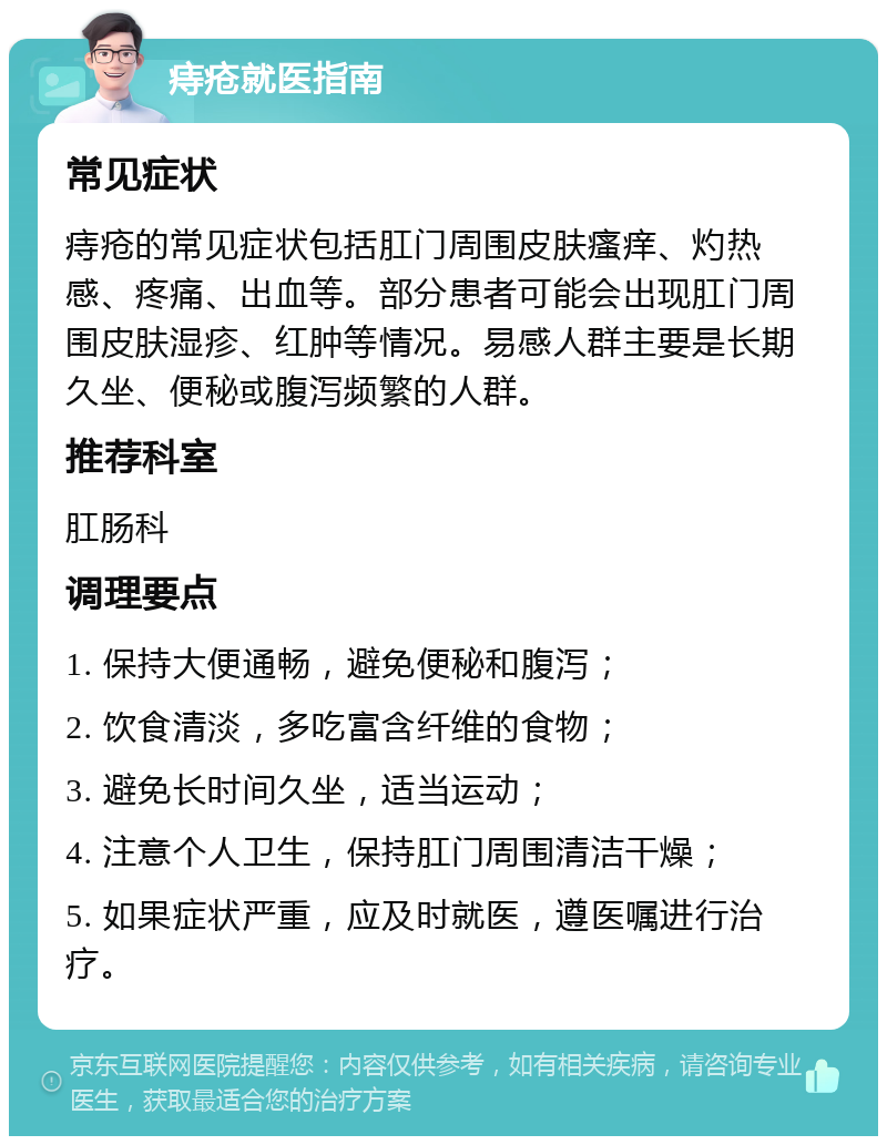 痔疮就医指南 常见症状 痔疮的常见症状包括肛门周围皮肤瘙痒、灼热感、疼痛、出血等。部分患者可能会出现肛门周围皮肤湿疹、红肿等情况。易感人群主要是长期久坐、便秘或腹泻频繁的人群。 推荐科室 肛肠科 调理要点 1. 保持大便通畅，避免便秘和腹泻； 2. 饮食清淡，多吃富含纤维的食物； 3. 避免长时间久坐，适当运动； 4. 注意个人卫生，保持肛门周围清洁干燥； 5. 如果症状严重，应及时就医，遵医嘱进行治疗。