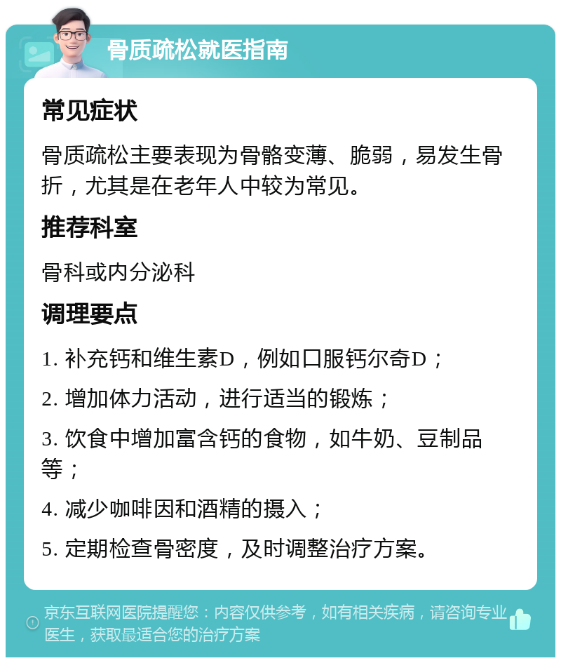 骨质疏松就医指南 常见症状 骨质疏松主要表现为骨骼变薄、脆弱，易发生骨折，尤其是在老年人中较为常见。 推荐科室 骨科或内分泌科 调理要点 1. 补充钙和维生素D，例如口服钙尔奇D； 2. 增加体力活动，进行适当的锻炼； 3. 饮食中增加富含钙的食物，如牛奶、豆制品等； 4. 减少咖啡因和酒精的摄入； 5. 定期检查骨密度，及时调整治疗方案。