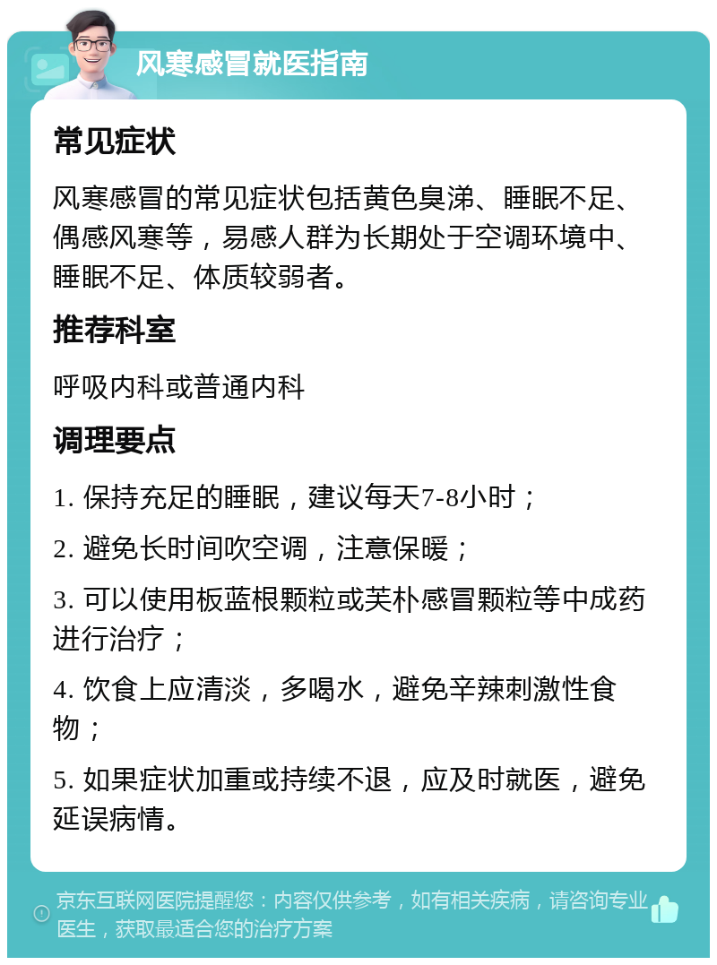 风寒感冒就医指南 常见症状 风寒感冒的常见症状包括黄色臭涕、睡眠不足、偶感风寒等，易感人群为长期处于空调环境中、睡眠不足、体质较弱者。 推荐科室 呼吸内科或普通内科 调理要点 1. 保持充足的睡眠，建议每天7-8小时； 2. 避免长时间吹空调，注意保暖； 3. 可以使用板蓝根颗粒或芙朴感冒颗粒等中成药进行治疗； 4. 饮食上应清淡，多喝水，避免辛辣刺激性食物； 5. 如果症状加重或持续不退，应及时就医，避免延误病情。