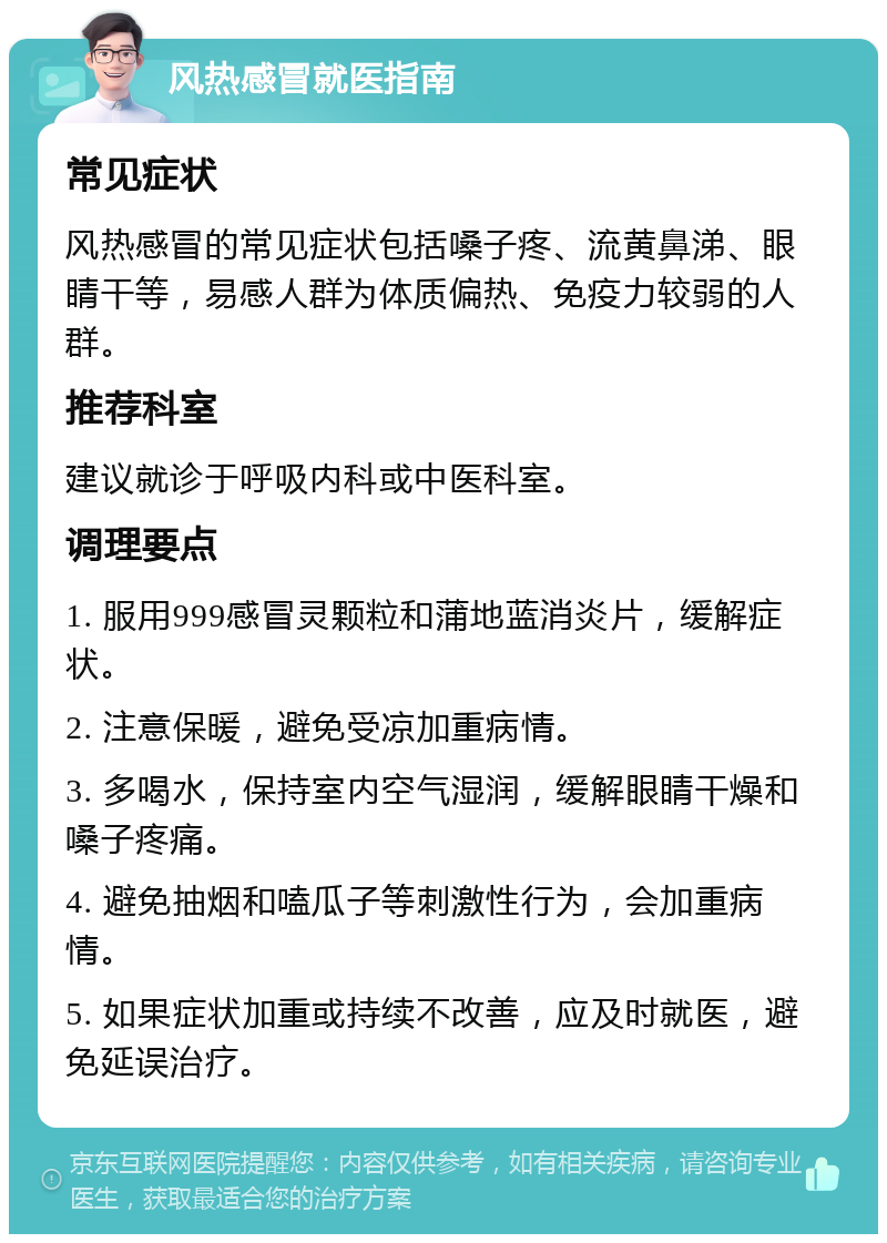 风热感冒就医指南 常见症状 风热感冒的常见症状包括嗓子疼、流黄鼻涕、眼睛干等，易感人群为体质偏热、免疫力较弱的人群。 推荐科室 建议就诊于呼吸内科或中医科室。 调理要点 1. 服用999感冒灵颗粒和蒲地蓝消炎片，缓解症状。 2. 注意保暖，避免受凉加重病情。 3. 多喝水，保持室内空气湿润，缓解眼睛干燥和嗓子疼痛。 4. 避免抽烟和嗑瓜子等刺激性行为，会加重病情。 5. 如果症状加重或持续不改善，应及时就医，避免延误治疗。