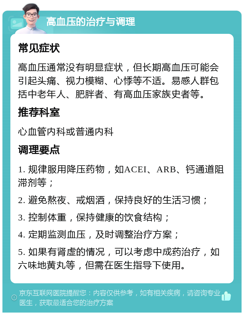 高血压的治疗与调理 常见症状 高血压通常没有明显症状，但长期高血压可能会引起头痛、视力模糊、心悸等不适。易感人群包括中老年人、肥胖者、有高血压家族史者等。 推荐科室 心血管内科或普通内科 调理要点 1. 规律服用降压药物，如ACEI、ARB、钙通道阻滞剂等； 2. 避免熬夜、戒烟酒，保持良好的生活习惯； 3. 控制体重，保持健康的饮食结构； 4. 定期监测血压，及时调整治疗方案； 5. 如果有肾虚的情况，可以考虑中成药治疗，如六味地黄丸等，但需在医生指导下使用。