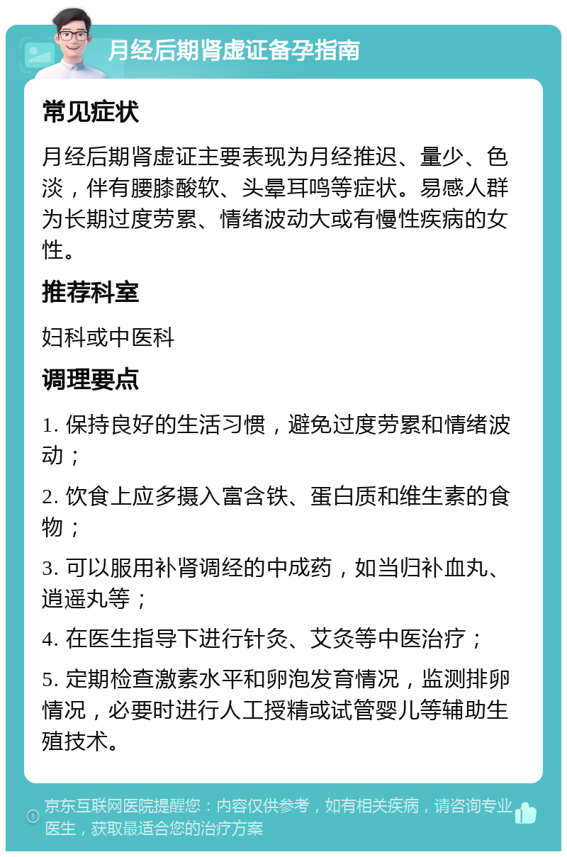 月经后期肾虚证备孕指南 常见症状 月经后期肾虚证主要表现为月经推迟、量少、色淡，伴有腰膝酸软、头晕耳鸣等症状。易感人群为长期过度劳累、情绪波动大或有慢性疾病的女性。 推荐科室 妇科或中医科 调理要点 1. 保持良好的生活习惯，避免过度劳累和情绪波动； 2. 饮食上应多摄入富含铁、蛋白质和维生素的食物； 3. 可以服用补肾调经的中成药，如当归补血丸、逍遥丸等； 4. 在医生指导下进行针灸、艾灸等中医治疗； 5. 定期检查激素水平和卵泡发育情况，监测排卵情况，必要时进行人工授精或试管婴儿等辅助生殖技术。