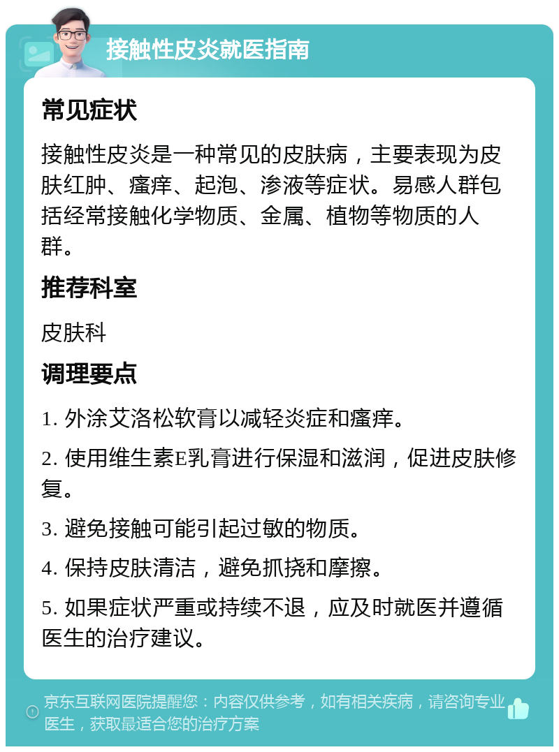 接触性皮炎就医指南 常见症状 接触性皮炎是一种常见的皮肤病，主要表现为皮肤红肿、瘙痒、起泡、渗液等症状。易感人群包括经常接触化学物质、金属、植物等物质的人群。 推荐科室 皮肤科 调理要点 1. 外涂艾洛松软膏以减轻炎症和瘙痒。 2. 使用维生素E乳膏进行保湿和滋润，促进皮肤修复。 3. 避免接触可能引起过敏的物质。 4. 保持皮肤清洁，避免抓挠和摩擦。 5. 如果症状严重或持续不退，应及时就医并遵循医生的治疗建议。