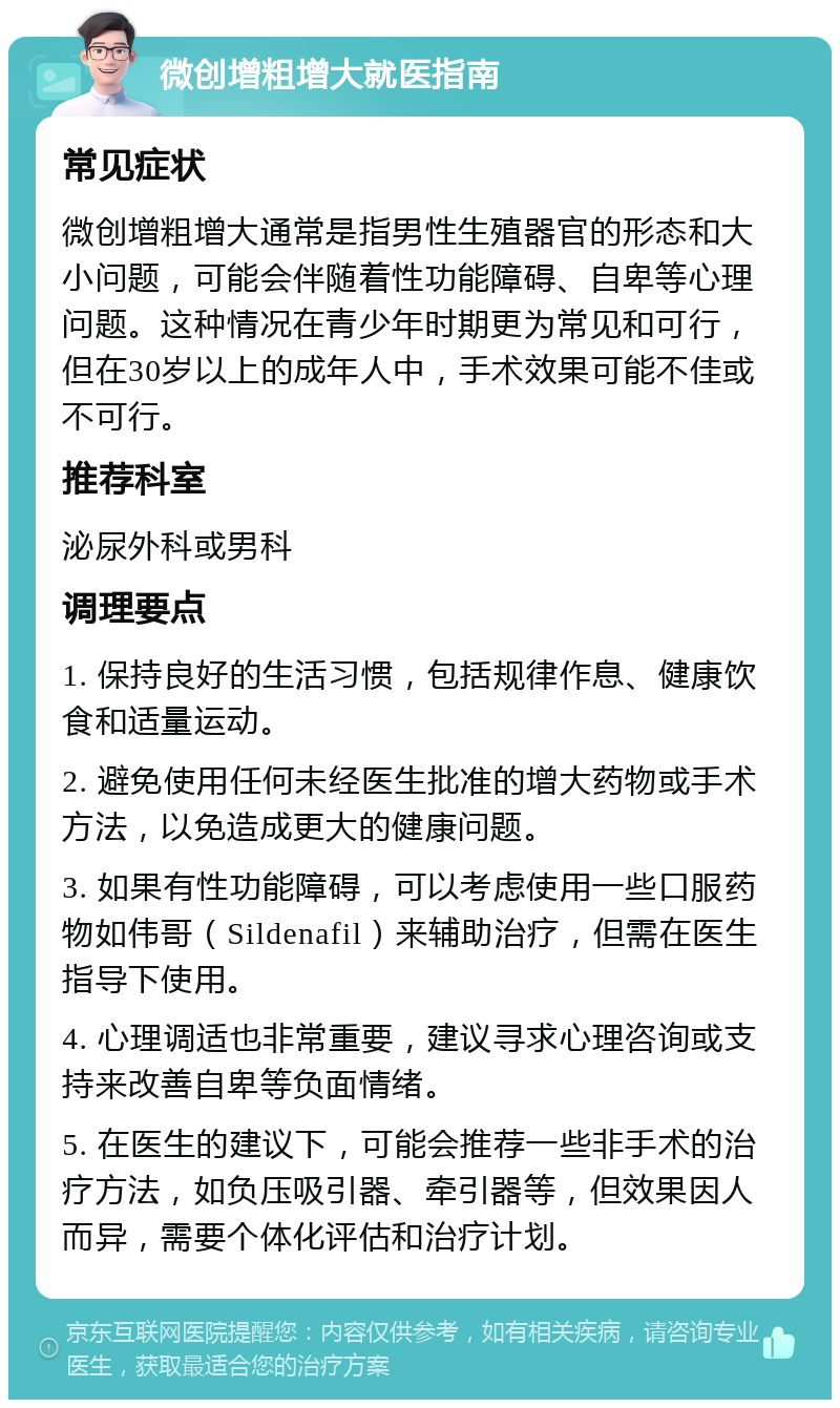 微创增粗增大就医指南 常见症状 微创增粗增大通常是指男性生殖器官的形态和大小问题，可能会伴随着性功能障碍、自卑等心理问题。这种情况在青少年时期更为常见和可行，但在30岁以上的成年人中，手术效果可能不佳或不可行。 推荐科室 泌尿外科或男科 调理要点 1. 保持良好的生活习惯，包括规律作息、健康饮食和适量运动。 2. 避免使用任何未经医生批准的增大药物或手术方法，以免造成更大的健康问题。 3. 如果有性功能障碍，可以考虑使用一些口服药物如伟哥（Sildenafil）来辅助治疗，但需在医生指导下使用。 4. 心理调适也非常重要，建议寻求心理咨询或支持来改善自卑等负面情绪。 5. 在医生的建议下，可能会推荐一些非手术的治疗方法，如负压吸引器、牵引器等，但效果因人而异，需要个体化评估和治疗计划。