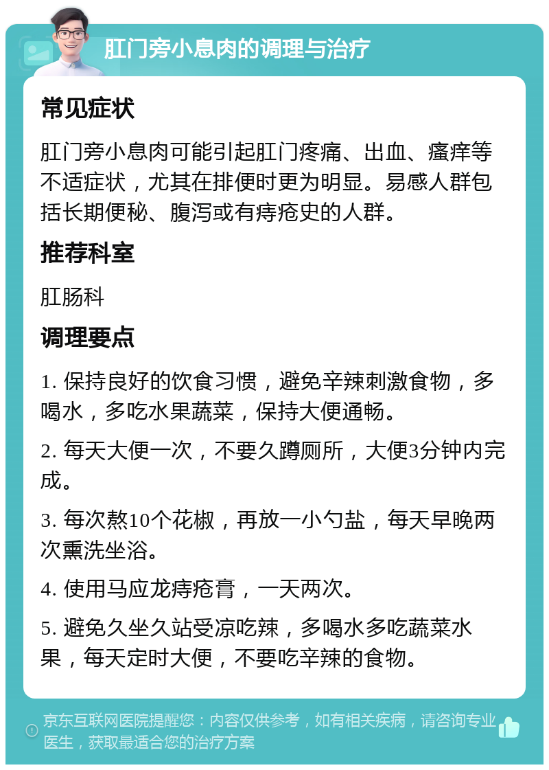 肛门旁小息肉的调理与治疗 常见症状 肛门旁小息肉可能引起肛门疼痛、出血、瘙痒等不适症状，尤其在排便时更为明显。易感人群包括长期便秘、腹泻或有痔疮史的人群。 推荐科室 肛肠科 调理要点 1. 保持良好的饮食习惯，避免辛辣刺激食物，多喝水，多吃水果蔬菜，保持大便通畅。 2. 每天大便一次，不要久蹲厕所，大便3分钟内完成。 3. 每次熬10个花椒，再放一小勺盐，每天早晚两次熏洗坐浴。 4. 使用马应龙痔疮膏，一天两次。 5. 避免久坐久站受凉吃辣，多喝水多吃蔬菜水果，每天定时大便，不要吃辛辣的食物。