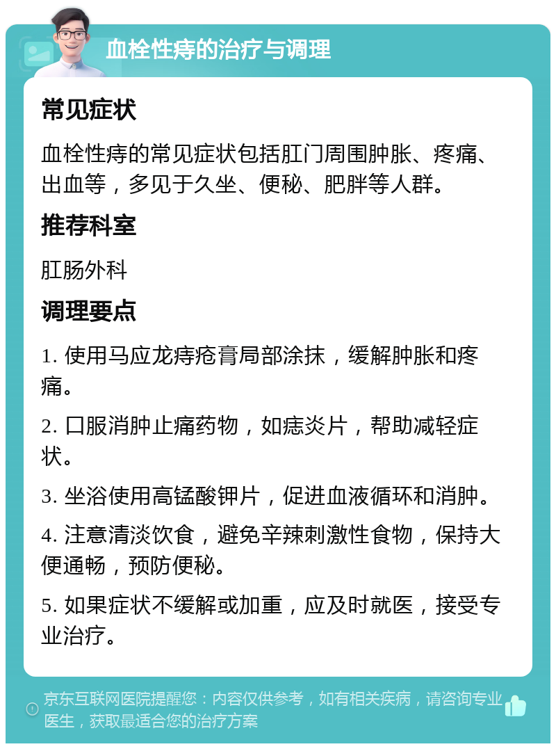 血栓性痔的治疗与调理 常见症状 血栓性痔的常见症状包括肛门周围肿胀、疼痛、出血等，多见于久坐、便秘、肥胖等人群。 推荐科室 肛肠外科 调理要点 1. 使用马应龙痔疮膏局部涂抹，缓解肿胀和疼痛。 2. 口服消肿止痛药物，如痣炎片，帮助减轻症状。 3. 坐浴使用高锰酸钾片，促进血液循环和消肿。 4. 注意清淡饮食，避免辛辣刺激性食物，保持大便通畅，预防便秘。 5. 如果症状不缓解或加重，应及时就医，接受专业治疗。