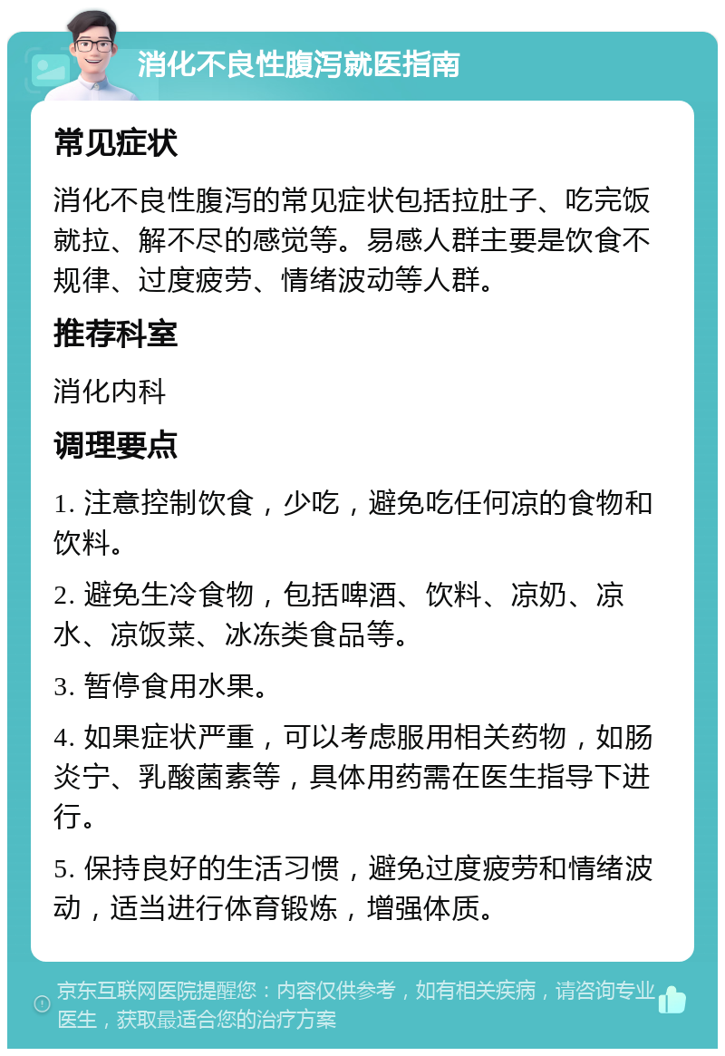 消化不良性腹泻就医指南 常见症状 消化不良性腹泻的常见症状包括拉肚子、吃完饭就拉、解不尽的感觉等。易感人群主要是饮食不规律、过度疲劳、情绪波动等人群。 推荐科室 消化内科 调理要点 1. 注意控制饮食，少吃，避免吃任何凉的食物和饮料。 2. 避免生冷食物，包括啤酒、饮料、凉奶、凉水、凉饭菜、冰冻类食品等。 3. 暂停食用水果。 4. 如果症状严重，可以考虑服用相关药物，如肠炎宁、乳酸菌素等，具体用药需在医生指导下进行。 5. 保持良好的生活习惯，避免过度疲劳和情绪波动，适当进行体育锻炼，增强体质。