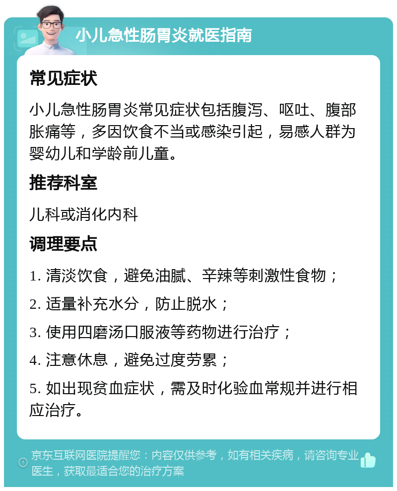 小儿急性肠胃炎就医指南 常见症状 小儿急性肠胃炎常见症状包括腹泻、呕吐、腹部胀痛等，多因饮食不当或感染引起，易感人群为婴幼儿和学龄前儿童。 推荐科室 儿科或消化内科 调理要点 1. 清淡饮食，避免油腻、辛辣等刺激性食物； 2. 适量补充水分，防止脱水； 3. 使用四磨汤口服液等药物进行治疗； 4. 注意休息，避免过度劳累； 5. 如出现贫血症状，需及时化验血常规并进行相应治疗。