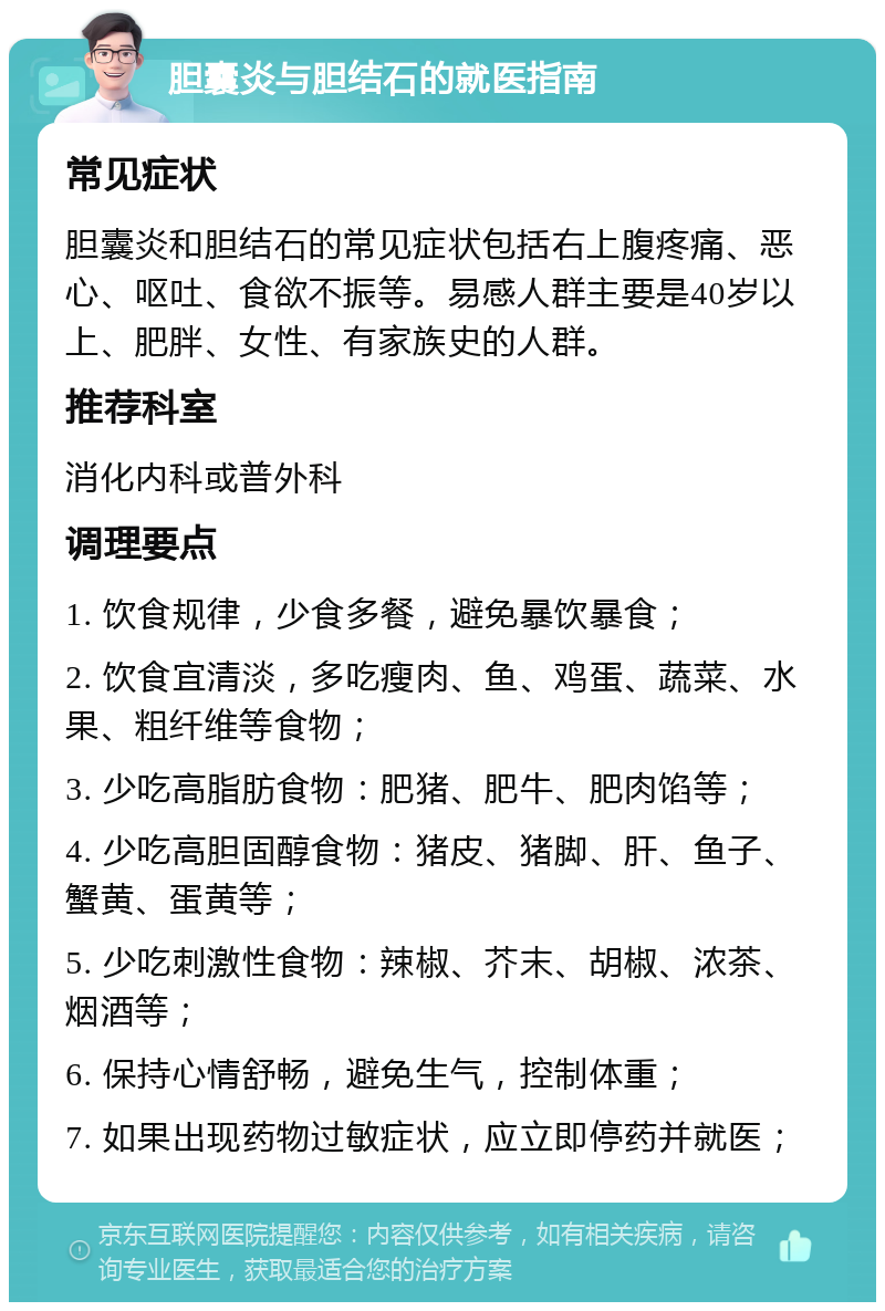 胆囊炎与胆结石的就医指南 常见症状 胆囊炎和胆结石的常见症状包括右上腹疼痛、恶心、呕吐、食欲不振等。易感人群主要是40岁以上、肥胖、女性、有家族史的人群。 推荐科室 消化内科或普外科 调理要点 1. 饮食规律，少食多餐，避免暴饮暴食； 2. 饮食宜清淡，多吃瘦肉、鱼、鸡蛋、蔬菜、水果、粗纤维等食物； 3. 少吃高脂肪食物：肥猪、肥牛、肥肉馅等； 4. 少吃高胆固醇食物：猪皮、猪脚、肝、鱼子、蟹黄、蛋黄等； 5. 少吃刺激性食物：辣椒、芥末、胡椒、浓茶、烟酒等； 6. 保持心情舒畅，避免生气，控制体重； 7. 如果出现药物过敏症状，应立即停药并就医；