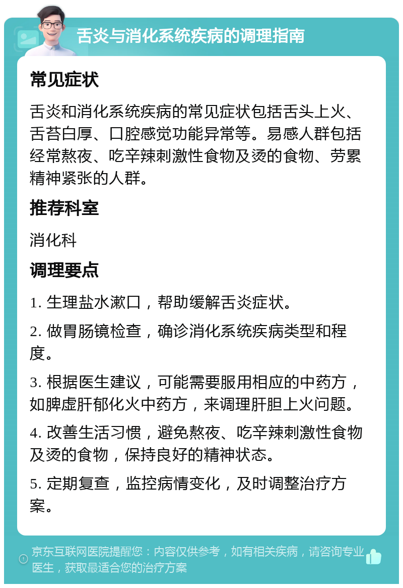 舌炎与消化系统疾病的调理指南 常见症状 舌炎和消化系统疾病的常见症状包括舌头上火、舌苔白厚、口腔感觉功能异常等。易感人群包括经常熬夜、吃辛辣刺激性食物及烫的食物、劳累精神紧张的人群。 推荐科室 消化科 调理要点 1. 生理盐水漱口，帮助缓解舌炎症状。 2. 做胃肠镜检查，确诊消化系统疾病类型和程度。 3. 根据医生建议，可能需要服用相应的中药方，如脾虚肝郁化火中药方，来调理肝胆上火问题。 4. 改善生活习惯，避免熬夜、吃辛辣刺激性食物及烫的食物，保持良好的精神状态。 5. 定期复查，监控病情变化，及时调整治疗方案。