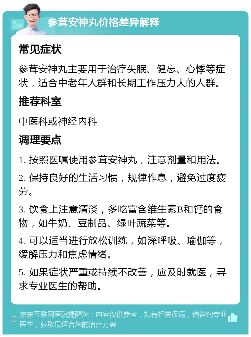 参茸安神丸价格差异解释 常见症状 参茸安神丸主要用于治疗失眠、健忘、心悸等症状，适合中老年人群和长期工作压力大的人群。 推荐科室 中医科或神经内科 调理要点 1. 按照医嘱使用参茸安神丸，注意剂量和用法。 2. 保持良好的生活习惯，规律作息，避免过度疲劳。 3. 饮食上注意清淡，多吃富含维生素B和钙的食物，如牛奶、豆制品、绿叶蔬菜等。 4. 可以适当进行放松训练，如深呼吸、瑜伽等，缓解压力和焦虑情绪。 5. 如果症状严重或持续不改善，应及时就医，寻求专业医生的帮助。