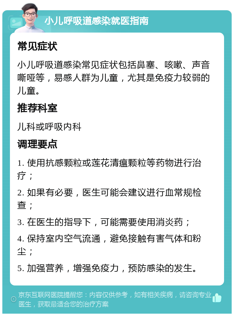 小儿呼吸道感染就医指南 常见症状 小儿呼吸道感染常见症状包括鼻塞、咳嗽、声音嘶哑等，易感人群为儿童，尤其是免疫力较弱的儿童。 推荐科室 儿科或呼吸内科 调理要点 1. 使用抗感颗粒或莲花清瘟颗粒等药物进行治疗； 2. 如果有必要，医生可能会建议进行血常规检查； 3. 在医生的指导下，可能需要使用消炎药； 4. 保持室内空气流通，避免接触有害气体和粉尘； 5. 加强营养，增强免疫力，预防感染的发生。