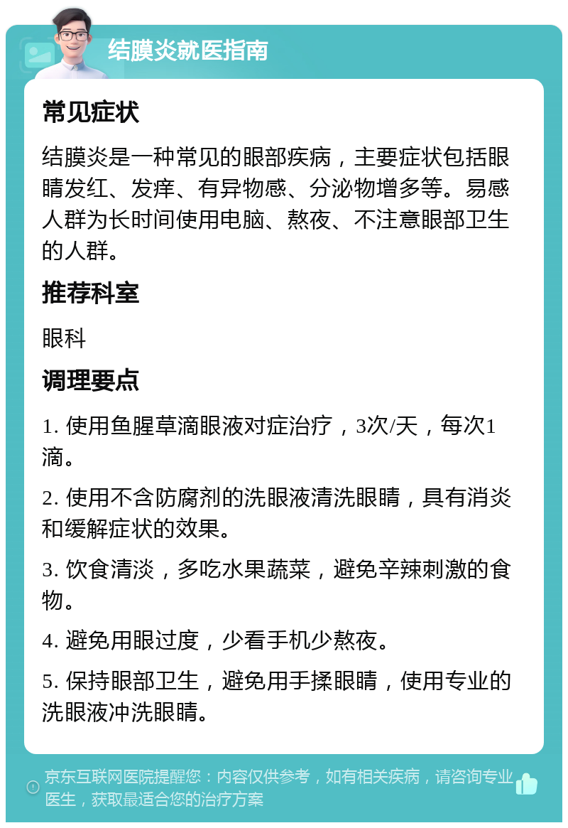 结膜炎就医指南 常见症状 结膜炎是一种常见的眼部疾病，主要症状包括眼睛发红、发痒、有异物感、分泌物增多等。易感人群为长时间使用电脑、熬夜、不注意眼部卫生的人群。 推荐科室 眼科 调理要点 1. 使用鱼腥草滴眼液对症治疗，3次/天，每次1滴。 2. 使用不含防腐剂的洗眼液清洗眼睛，具有消炎和缓解症状的效果。 3. 饮食清淡，多吃水果蔬菜，避免辛辣刺激的食物。 4. 避免用眼过度，少看手机少熬夜。 5. 保持眼部卫生，避免用手揉眼睛，使用专业的洗眼液冲洗眼睛。