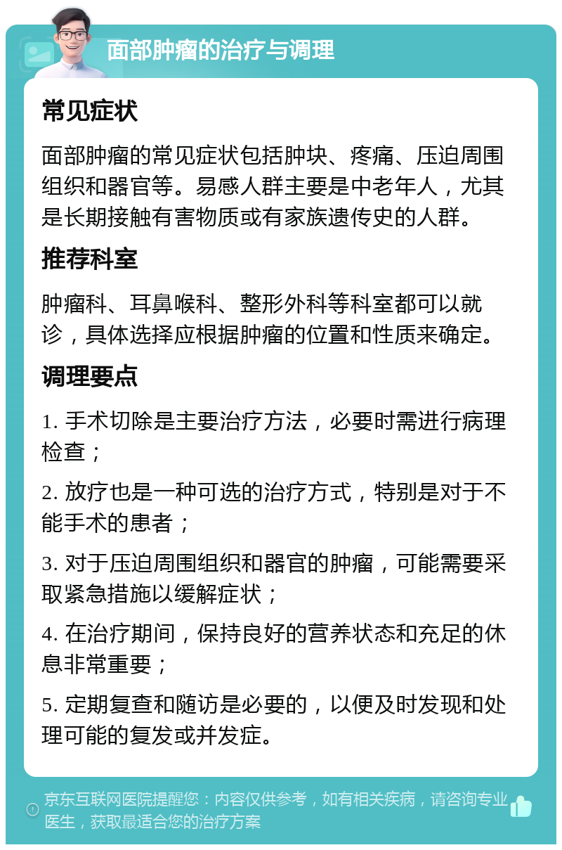 面部肿瘤的治疗与调理 常见症状 面部肿瘤的常见症状包括肿块、疼痛、压迫周围组织和器官等。易感人群主要是中老年人，尤其是长期接触有害物质或有家族遗传史的人群。 推荐科室 肿瘤科、耳鼻喉科、整形外科等科室都可以就诊，具体选择应根据肿瘤的位置和性质来确定。 调理要点 1. 手术切除是主要治疗方法，必要时需进行病理检查； 2. 放疗也是一种可选的治疗方式，特别是对于不能手术的患者； 3. 对于压迫周围组织和器官的肿瘤，可能需要采取紧急措施以缓解症状； 4. 在治疗期间，保持良好的营养状态和充足的休息非常重要； 5. 定期复查和随访是必要的，以便及时发现和处理可能的复发或并发症。