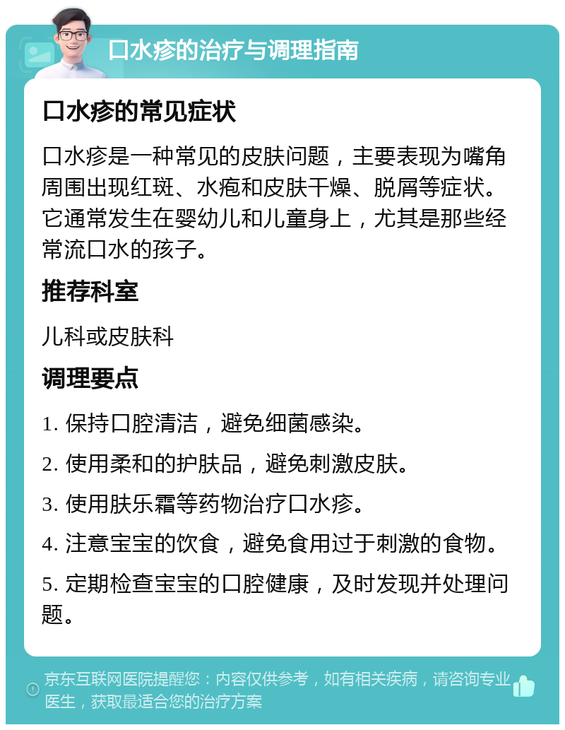 口水疹的治疗与调理指南 口水疹的常见症状 口水疹是一种常见的皮肤问题，主要表现为嘴角周围出现红斑、水疱和皮肤干燥、脱屑等症状。它通常发生在婴幼儿和儿童身上，尤其是那些经常流口水的孩子。 推荐科室 儿科或皮肤科 调理要点 1. 保持口腔清洁，避免细菌感染。 2. 使用柔和的护肤品，避免刺激皮肤。 3. 使用肤乐霜等药物治疗口水疹。 4. 注意宝宝的饮食，避免食用过于刺激的食物。 5. 定期检查宝宝的口腔健康，及时发现并处理问题。