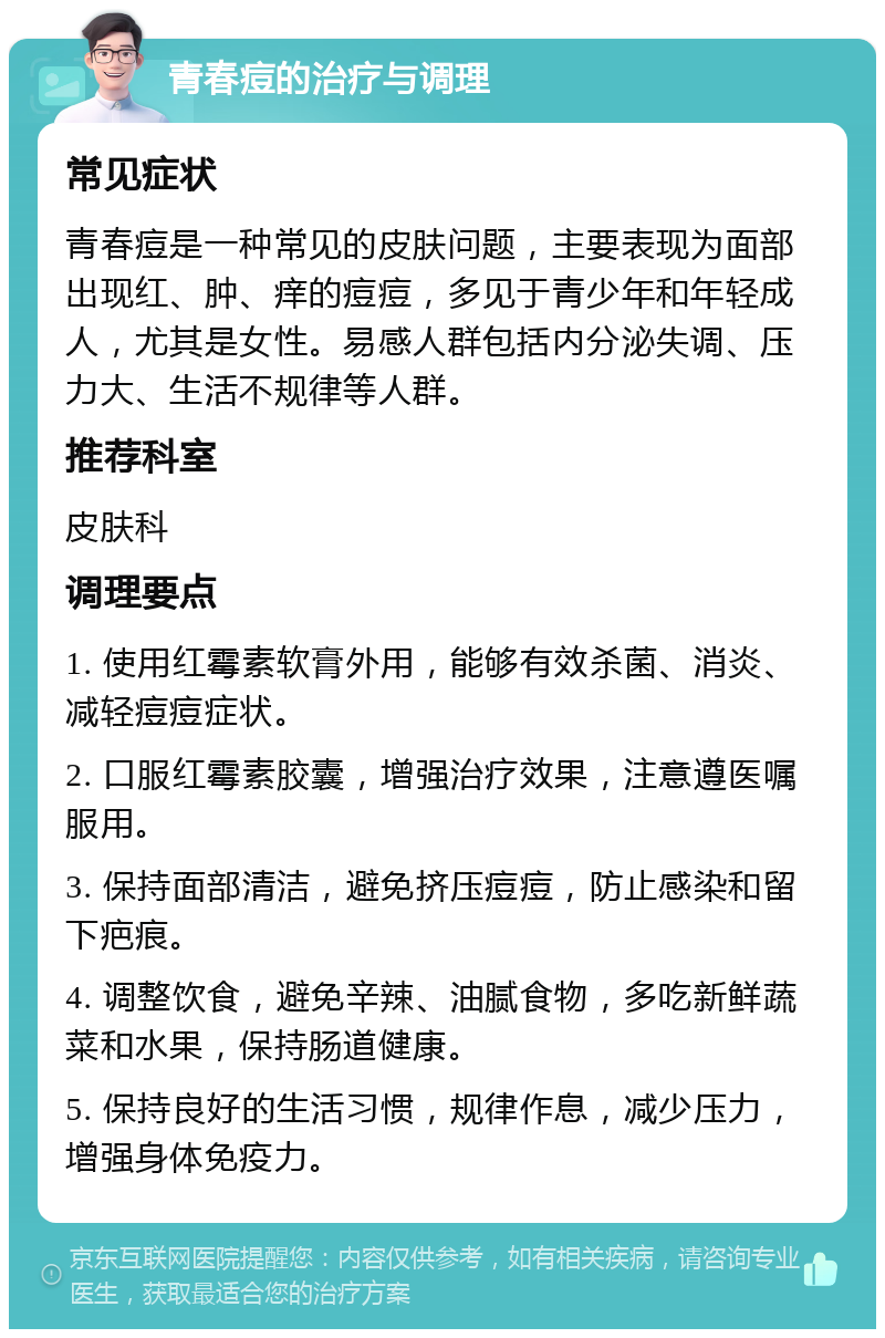 青春痘的治疗与调理 常见症状 青春痘是一种常见的皮肤问题，主要表现为面部出现红、肿、痒的痘痘，多见于青少年和年轻成人，尤其是女性。易感人群包括内分泌失调、压力大、生活不规律等人群。 推荐科室 皮肤科 调理要点 1. 使用红霉素软膏外用，能够有效杀菌、消炎、减轻痘痘症状。 2. 口服红霉素胶囊，增强治疗效果，注意遵医嘱服用。 3. 保持面部清洁，避免挤压痘痘，防止感染和留下疤痕。 4. 调整饮食，避免辛辣、油腻食物，多吃新鲜蔬菜和水果，保持肠道健康。 5. 保持良好的生活习惯，规律作息，减少压力，增强身体免疫力。