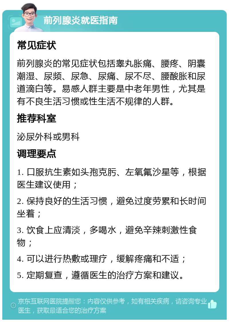 前列腺炎就医指南 常见症状 前列腺炎的常见症状包括睾丸胀痛、腰疼、阴囊潮湿、尿频、尿急、尿痛、尿不尽、腰酸胀和尿道滴白等。易感人群主要是中老年男性，尤其是有不良生活习惯或性生活不规律的人群。 推荐科室 泌尿外科或男科 调理要点 1. 口服抗生素如头孢克肟、左氧氟沙星等，根据医生建议使用； 2. 保持良好的生活习惯，避免过度劳累和长时间坐着； 3. 饮食上应清淡，多喝水，避免辛辣刺激性食物； 4. 可以进行热敷或理疗，缓解疼痛和不适； 5. 定期复查，遵循医生的治疗方案和建议。