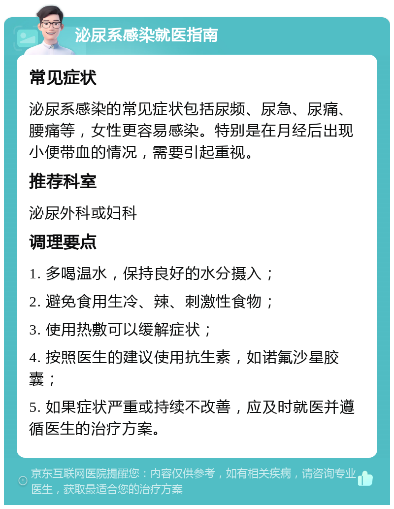 泌尿系感染就医指南 常见症状 泌尿系感染的常见症状包括尿频、尿急、尿痛、腰痛等，女性更容易感染。特别是在月经后出现小便带血的情况，需要引起重视。 推荐科室 泌尿外科或妇科 调理要点 1. 多喝温水，保持良好的水分摄入； 2. 避免食用生冷、辣、刺激性食物； 3. 使用热敷可以缓解症状； 4. 按照医生的建议使用抗生素，如诺氟沙星胶囊； 5. 如果症状严重或持续不改善，应及时就医并遵循医生的治疗方案。